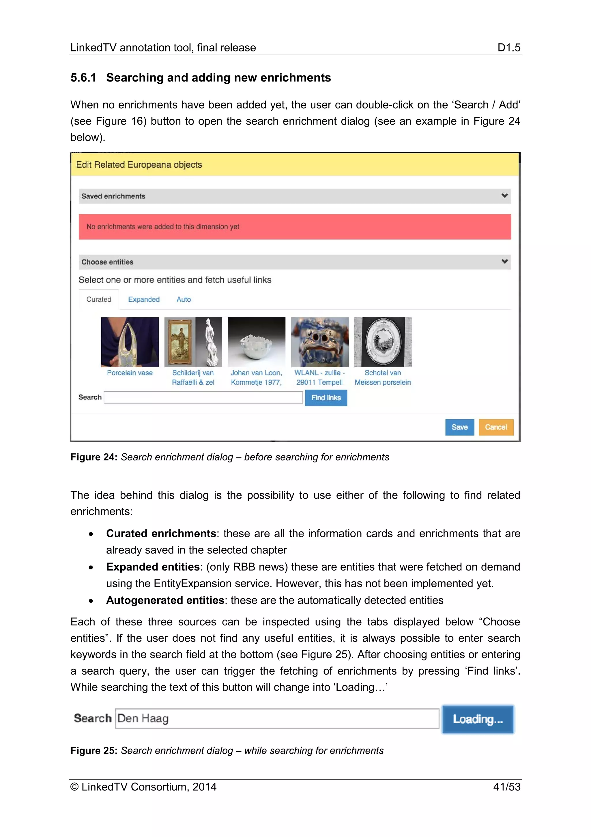 LinkedTV annotation tool, final release D1.5
© LinkedTV Consortium, 2014 41/53
5.6.1 Searching and adding new enrichments
When no enrichments have been added yet, the user can double-click on the ‘Search / Add’
(see Figure 16) button to open the search enrichment dialog (see an example in Figure 24
below).
Figure 24: Search enrichment dialog – before searching for enrichments
The idea behind this dialog is the possibility to use either of the following to find related
enrichments:
• Curated enrichments: these are all the information cards and enrichments that are
already saved in the selected chapter
• Expanded entities: (only RBB news) these are entities that were fetched on demand
using the EntityExpansion service. However, this has not been implemented yet.
• Autogenerated entities: these are the automatically detected entities
Each of these three sources can be inspected using the tabs displayed below “Choose
entities”. If the user does not find any useful entities, it is always possible to enter search
keywords in the search field at the bottom (see Figure 25). After choosing entities or entering
a search query, the user can trigger the fetching of enrichments by pressing ‘Find links’.
While searching the text of this button will change into ‘Loading…’
Figure 25: Search enrichment dialog – while searching for enrichments
 