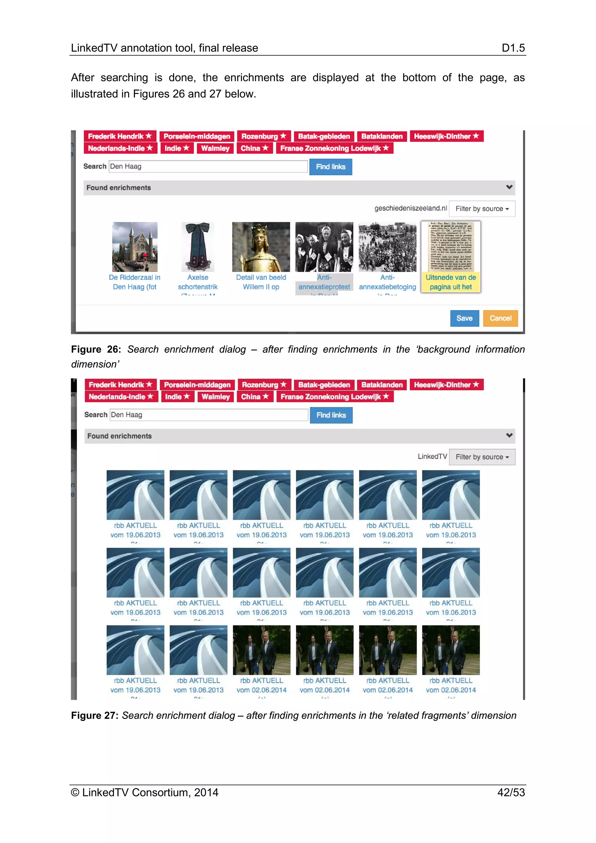 LinkedTV annotation tool, final release D1.5
© LinkedTV Consortium, 2014 42/53
After searching is done, the enrichments are displayed at the bottom of the page, as
illustrated in Figures 26 and 27 below.
Figure 26: Search enrichment dialog – after finding enrichments in the ‘background information
dimension’
Figure 27: Search enrichment dialog – after finding enrichments in the ‘related fragments’ dimension
 