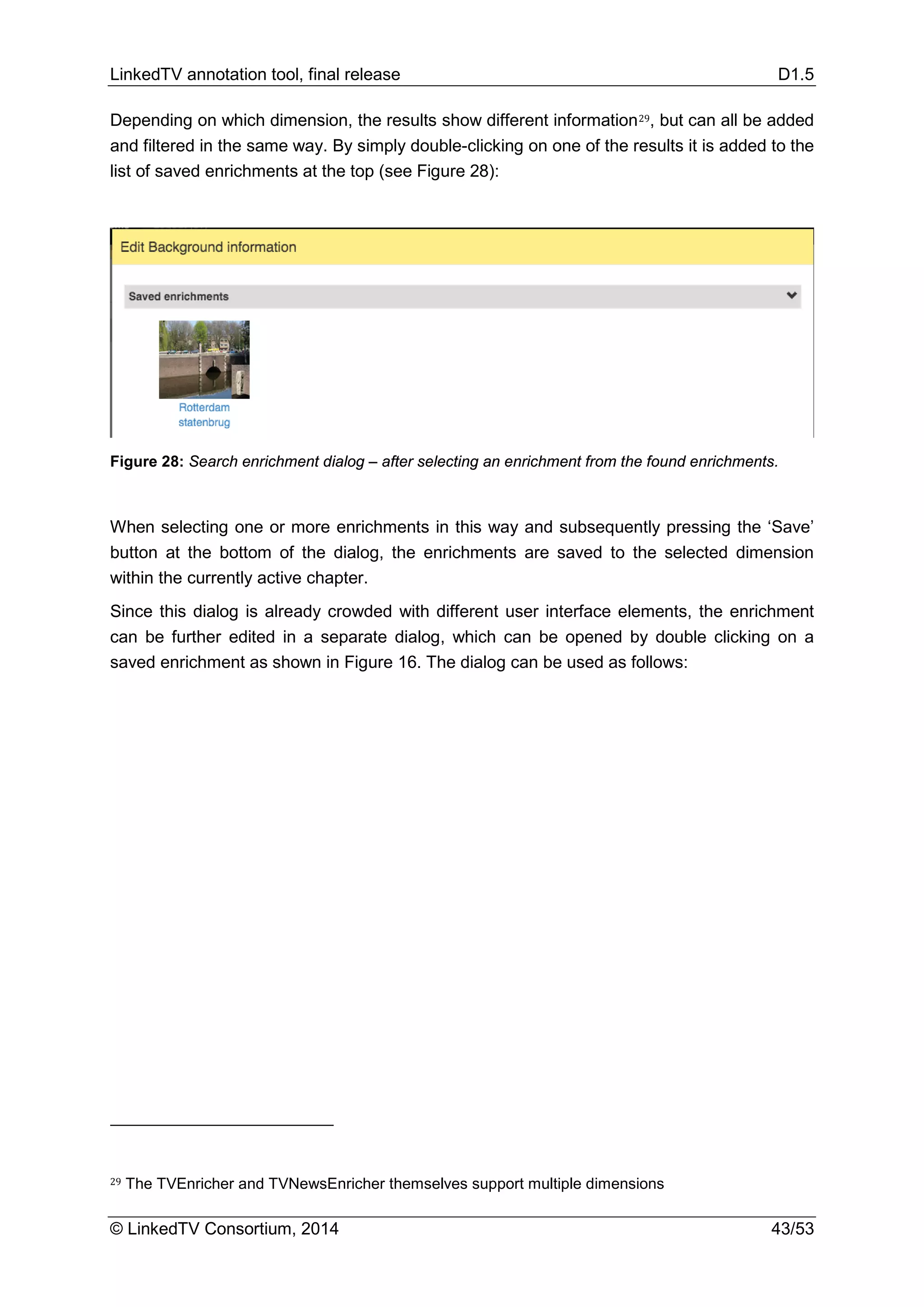 LinkedTV annotation tool, final release D1.5
© LinkedTV Consortium, 2014 43/53
Depending on which dimension, the results show different information29, but can all be added
and filtered in the same way. By simply double-clicking on one of the results it is added to the
list of saved enrichments at the top (see Figure 28):
Figure 28: Search enrichment dialog – after selecting an enrichment from the found enrichments.
When selecting one or more enrichments in this way and subsequently pressing the ‘Save’
button at the bottom of the dialog, the enrichments are saved to the selected dimension
within the currently active chapter.
Since this dialog is already crowded with different user interface elements, the enrichment
can be further edited in a separate dialog, which can be opened by double clicking on a
saved enrichment as shown in Figure 16. The dialog can be used as follows:
29 The TVEnricher and TVNewsEnricher themselves support multiple dimensions
 