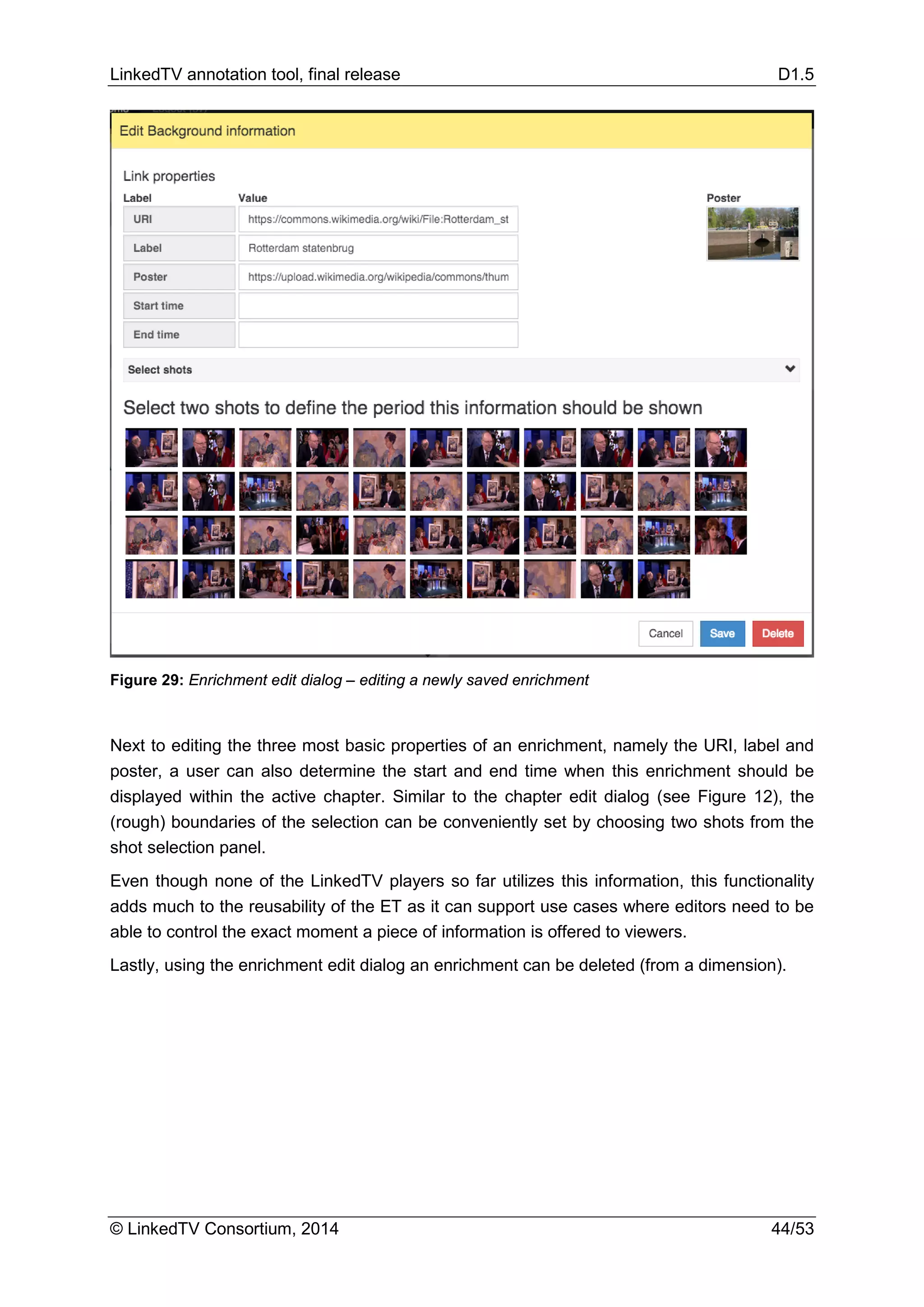 LinkedTV annotation tool, final release D1.5
© LinkedTV Consortium, 2014 44/53
Figure 29: Enrichment edit dialog – editing a newly saved enrichment
Next to editing the three most basic properties of an enrichment, namely the URI, label and
poster, a user can also determine the start and end time when this enrichment should be
displayed within the active chapter. Similar to the chapter edit dialog (see Figure 12), the
(rough) boundaries of the selection can be conveniently set by choosing two shots from the
shot selection panel.
Even though none of the LinkedTV players so far utilizes this information, this functionality
adds much to the reusability of the ET as it can support use cases where editors need to be
able to control the exact moment a piece of information is offered to viewers.
Lastly, using the enrichment edit dialog an enrichment can be deleted (from a dimension).
 