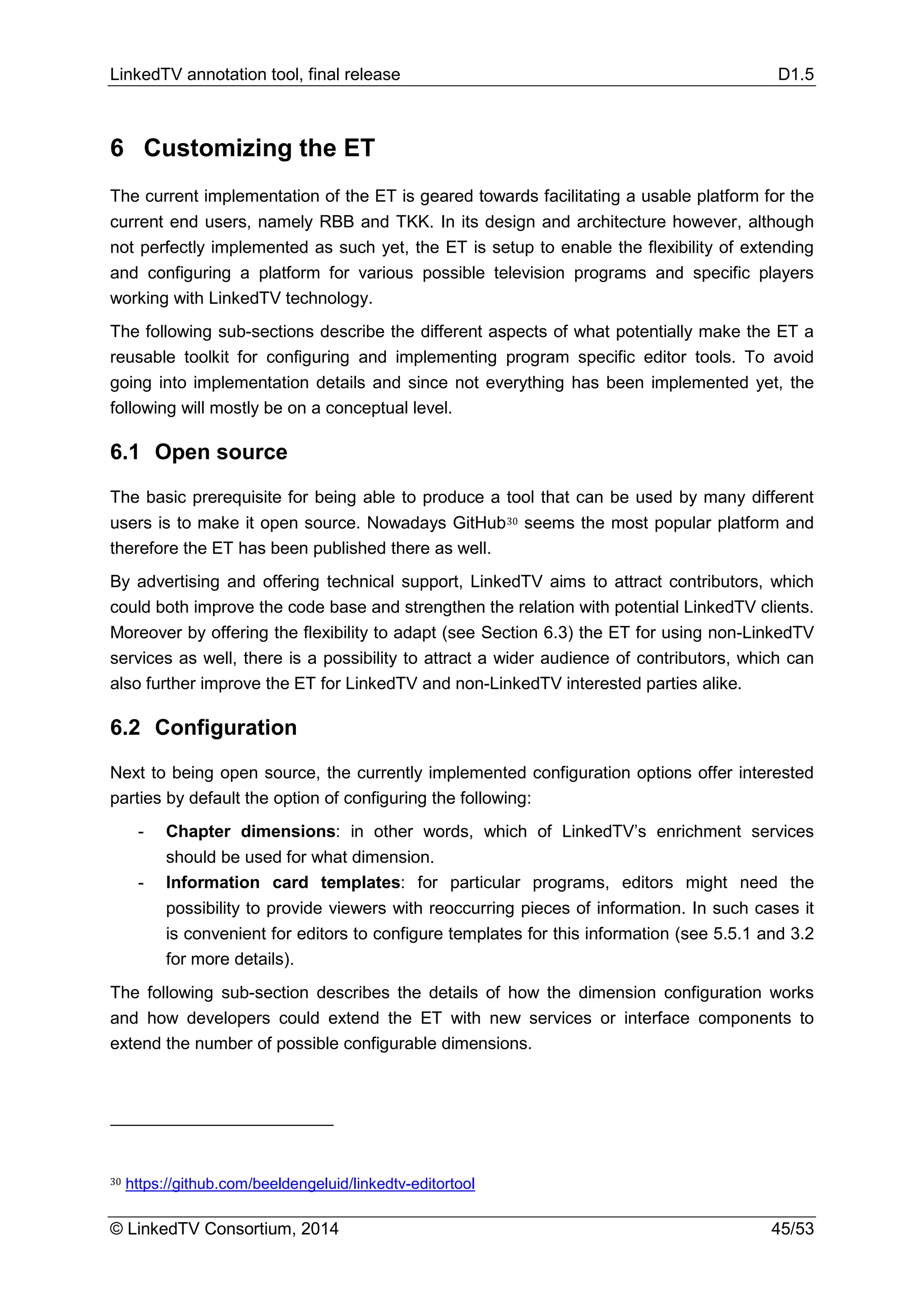 LinkedTV annotation tool, final release D1.5
© LinkedTV Consortium, 2014 45/53
6 Customizing the ET
The current implementation of the ET is geared towards facilitating a usable platform for the
current end users, namely RBB and TKK. In its design and architecture however, although
not perfectly implemented as such yet, the ET is setup to enable the flexibility of extending
and configuring a platform for various possible television programs and specific players
working with LinkedTV technology.
The following sub-sections describe the different aspects of what potentially make the ET a
reusable toolkit for configuring and implementing program specific editor tools. To avoid
going into implementation details and since not everything has been implemented yet, the
following will mostly be on a conceptual level.
6.1 Open source
The basic prerequisite for being able to produce a tool that can be used by many different
users is to make it open source. Nowadays GitHub30 seems the most popular platform and
therefore the ET has been published there as well.
By advertising and offering technical support, LinkedTV aims to attract contributors, which
could both improve the code base and strengthen the relation with potential LinkedTV clients.
Moreover by offering the flexibility to adapt (see Section 6.3) the ET for using non-LinkedTV
services as well, there is a possibility to attract a wider audience of contributors, which can
also further improve the ET for LinkedTV and non-LinkedTV interested parties alike.
6.2 Configuration
Next to being open source, the currently implemented configuration options offer interested
parties by default the option of configuring the following:
- Chapter dimensions: in other words, which of LinkedTV’s enrichment services
should be used for what dimension.
- Information card templates: for particular programs, editors might need the
possibility to provide viewers with reoccurring pieces of information. In such cases it
is convenient for editors to configure templates for this information (see 5.5.1 and 3.2
for more details).
The following sub-section describes the details of how the dimension configuration works
and how developers could extend the ET with new services or interface components to
extend the number of possible configurable dimensions.
30 https://github.com/beeldengeluid/linkedtv-editortool
 