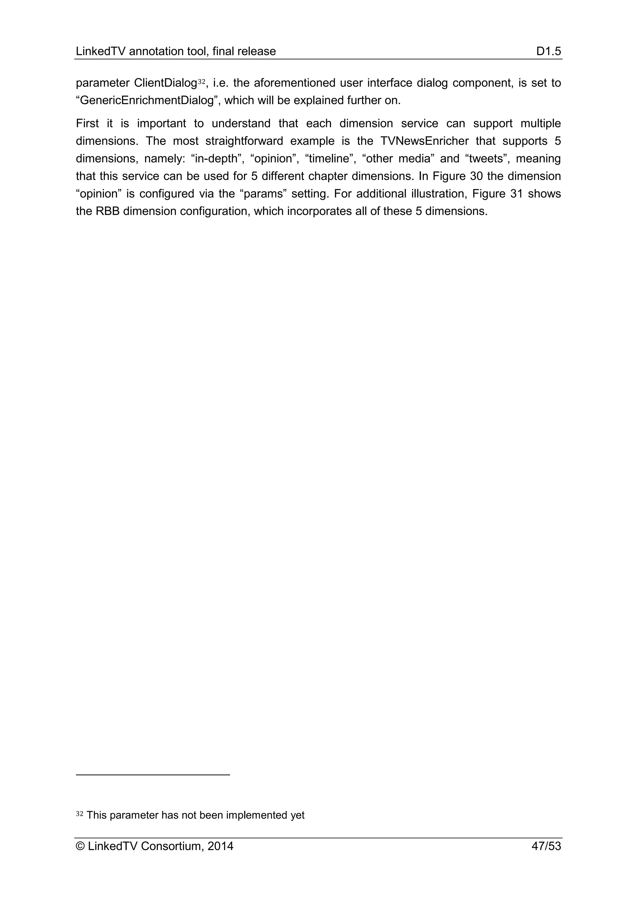 LinkedTV annotation tool, final release D1.5
© LinkedTV Consortium, 2014 47/53
parameter ClientDialog32, i.e. the aforementioned user interface dialog component, is set to
“GenericEnrichmentDialog”, which will be explained further on.
First it is important to understand that each dimension service can support multiple
dimensions. The most straightforward example is the TVNewsEnricher that supports 5
dimensions, namely: “in-depth”, “opinion”, “timeline”, “other media” and “tweets”, meaning
that this service can be used for 5 different chapter dimensions. In Figure 30 the dimension
“opinion” is configured via the “params” setting. For additional illustration, Figure 31 shows
the RBB dimension configuration, which incorporates all of these 5 dimensions.
32 This parameter has not been implemented yet
 