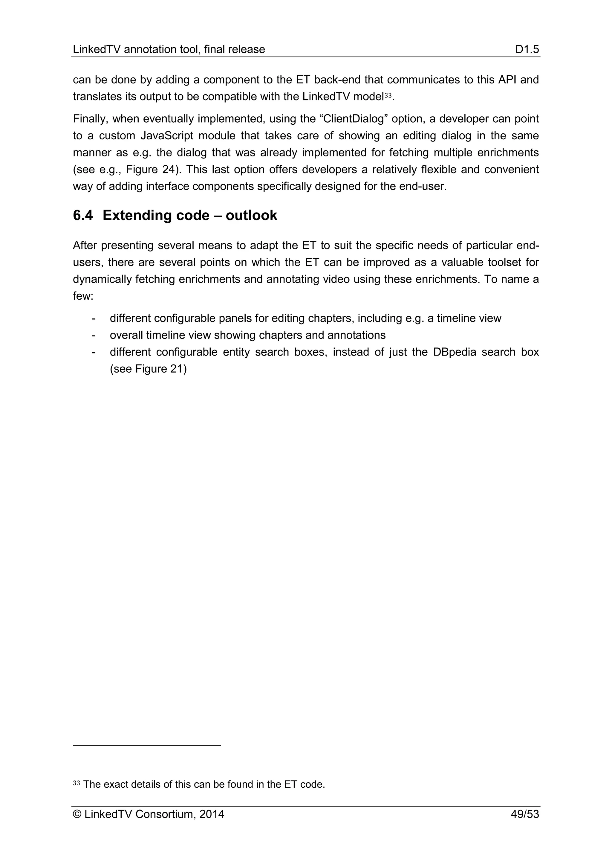LinkedTV annotation tool, final release D1.5
© LinkedTV Consortium, 2014 49/53
can be done by adding a component to the ET back-end that communicates to this API and
translates its output to be compatible with the LinkedTV model33.
Finally, when eventually implemented, using the “ClientDialog” option, a developer can point
to a custom JavaScript module that takes care of showing an editing dialog in the same
manner as e.g. the dialog that was already implemented for fetching multiple enrichments
(see e.g., Figure 24). This last option offers developers a relatively flexible and convenient
way of adding interface components specifically designed for the end-user.
6.4 Extending code – outlook
After presenting several means to adapt the ET to suit the specific needs of particular end-
users, there are several points on which the ET can be improved as a valuable toolset for
dynamically fetching enrichments and annotating video using these enrichments. To name a
few:
- different configurable panels for editing chapters, including e.g. a timeline view
- overall timeline view showing chapters and annotations
- different configurable entity search boxes, instead of just the DBpedia search box
(see Figure 21)
33 The exact details of this can be found in the ET code.
 