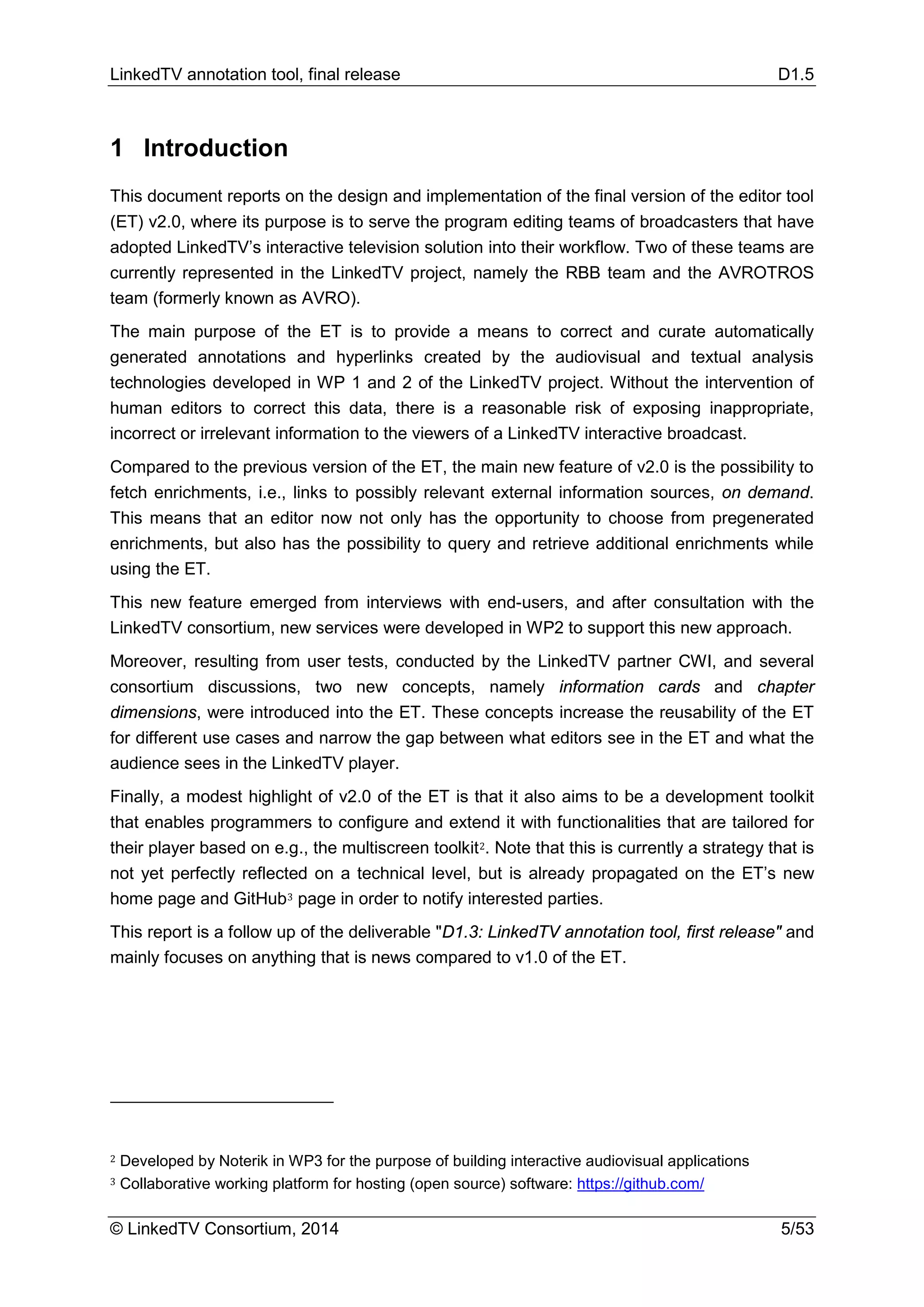LinkedTV annotation tool, final release D1.5
© LinkedTV Consortium, 2014 5/53
1 Introduction
This document reports on the design and implementation of the final version of the editor tool
(ET) v2.0, where its purpose is to serve the program editing teams of broadcasters that have
adopted LinkedTV’s interactive television solution into their workflow. Two of these teams are
currently represented in the LinkedTV project, namely the RBB team and the AVROTROS
team (formerly known as AVRO).
The main purpose of the ET is to provide a means to correct and curate automatically
generated annotations and hyperlinks created by the audiovisual and textual analysis
technologies developed in WP 1 and 2 of the LinkedTV project. Without the intervention of
human editors to correct this data, there is a reasonable risk of exposing inappropriate,
incorrect or irrelevant information to the viewers of a LinkedTV interactive broadcast.
Compared to the previous version of the ET, the main new feature of v2.0 is the possibility to
fetch enrichments, i.e., links to possibly relevant external information sources, on demand.
This means that an editor now not only has the opportunity to choose from pregenerated
enrichments, but also has the possibility to query and retrieve additional enrichments while
using the ET.
This new feature emerged from interviews with end-users, and after consultation with the
LinkedTV consortium, new services were developed in WP2 to support this new approach.
Moreover, resulting from user tests, conducted by the LinkedTV partner CWI, and several
consortium discussions, two new concepts, namely information cards and chapter
dimensions, were introduced into the ET. These concepts increase the reusability of the ET
for different use cases and narrow the gap between what editors see in the ET and what the
audience sees in the LinkedTV player.
Finally, a modest highlight of v2.0 of the ET is that it also aims to be a development toolkit
that enables programmers to configure and extend it with functionalities that are tailored for
their player based on e.g., the multiscreen toolkit2. Note that this is currently a strategy that is
not yet perfectly reflected on a technical level, but is already propagated on the ET’s new
home page and GitHub3 page in order to notify interested parties.
This report is a follow up of the deliverable "D1.3: LinkedTV annotation tool, first release" and
mainly focuses on anything that is news compared to v1.0 of the ET.
2 Developed by Noterik in WP3 for the purpose of building interactive audiovisual applications
3 Collaborative working platform for hosting (open source) software: https://github.com/
 