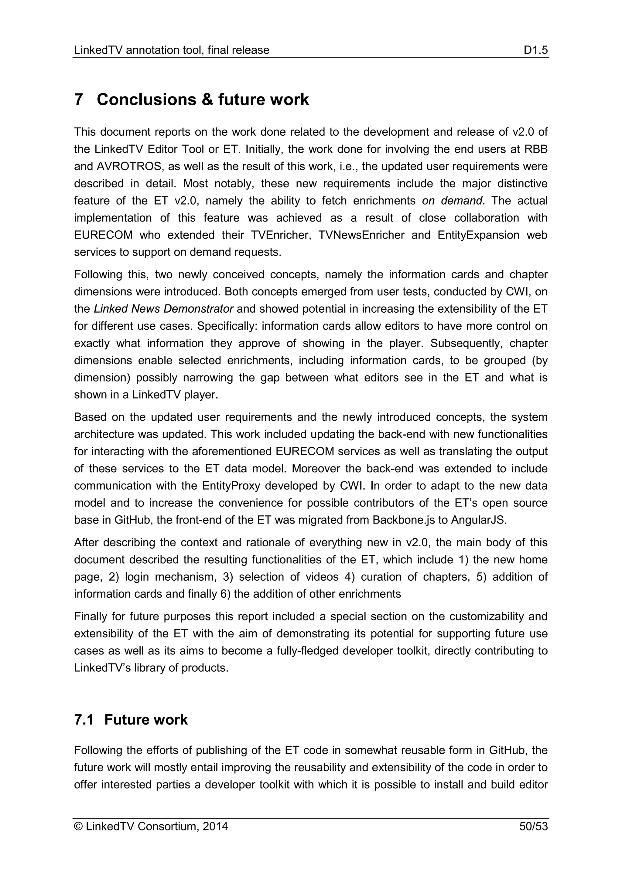 LinkedTV annotation tool, final release D1.5
© LinkedTV Consortium, 2014 50/53
7 Conclusions & future work
This document reports on the work done related to the development and release of v2.0 of
the LinkedTV Editor Tool or ET. Initially, the work done for involving the end users at RBB
and AVROTROS, as well as the result of this work, i.e., the updated user requirements were
described in detail. Most notably, these new requirements include the major distinctive
feature of the ET v2.0, namely the ability to fetch enrichments on demand. The actual
implementation of this feature was achieved as a result of close collaboration with
EURECOM who extended their TVEnricher, TVNewsEnricher and EntityExpansion web
services to support on demand requests.
Following this, two newly conceived concepts, namely the information cards and chapter
dimensions were introduced. Both concepts emerged from user tests, conducted by CWI, on
the Linked News Demonstrator and showed potential in increasing the extensibility of the ET
for different use cases. Specifically: information cards allow editors to have more control on
exactly what information they approve of showing in the player. Subsequently, chapter
dimensions enable selected enrichments, including information cards, to be grouped (by
dimension) possibly narrowing the gap between what editors see in the ET and what is
shown in a LinkedTV player.
Based on the updated user requirements and the newly introduced concepts, the system
architecture was updated. This work included updating the back-end with new functionalities
for interacting with the aforementioned EURECOM services as well as translating the output
of these services to the ET data model. Moreover the back-end was extended to include
communication with the EntityProxy developed by CWI. In order to adapt to the new data
model and to increase the convenience for possible contributors of the ET’s open source
base in GitHub, the front-end of the ET was migrated from Backbone.js to AngularJS.
After describing the context and rationale of everything new in v2.0, the main body of this
document described the resulting functionalities of the ET, which include 1) the new home
page, 2) login mechanism, 3) selection of videos 4) curation of chapters, 5) addition of
information cards and finally 6) the addition of other enrichments
Finally for future purposes this report included a special section on the customizability and
extensibility of the ET with the aim of demonstrating its potential for supporting future use
cases as well as its aims to become a fully-fledged developer toolkit, directly contributing to
LinkedTV’s library of products.
7.1 Future work
Following the efforts of publishing of the ET code in somewhat reusable form in GitHub, the
future work will mostly entail improving the reusability and extensibility of the code in order to
offer interested parties a developer toolkit with which it is possible to install and build editor
 