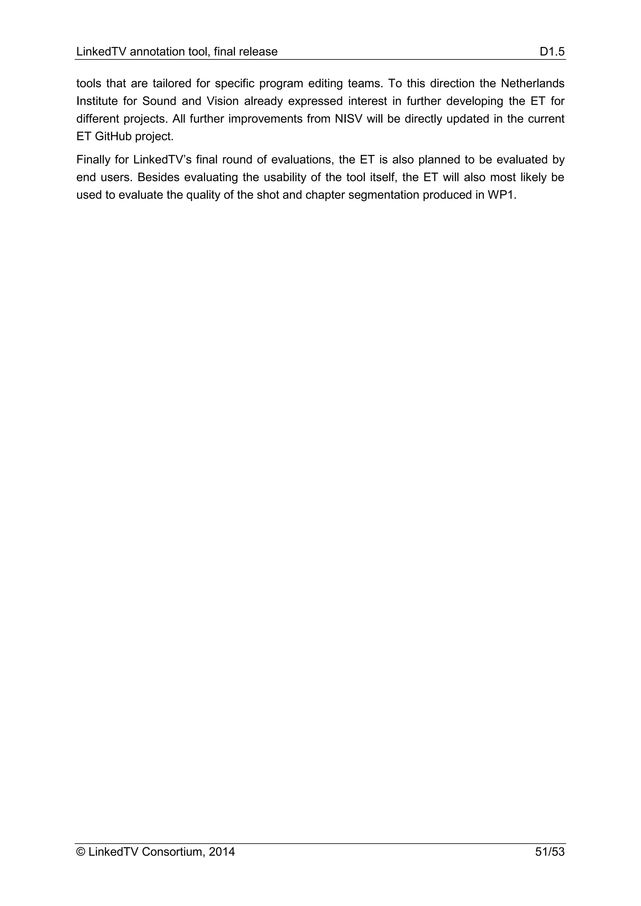 LinkedTV annotation tool, final release D1.5
© LinkedTV Consortium, 2014 51/53
tools that are tailored for specific program editing teams. To this direction the Netherlands
Institute for Sound and Vision already expressed interest in further developing the ET for
different projects. All further improvements from NISV will be directly updated in the current
ET GitHub project.
Finally for LinkedTV’s final round of evaluations, the ET is also planned to be evaluated by
end users. Besides evaluating the usability of the tool itself, the ET will also most likely be
used to evaluate the quality of the shot and chapter segmentation produced in WP1.
 