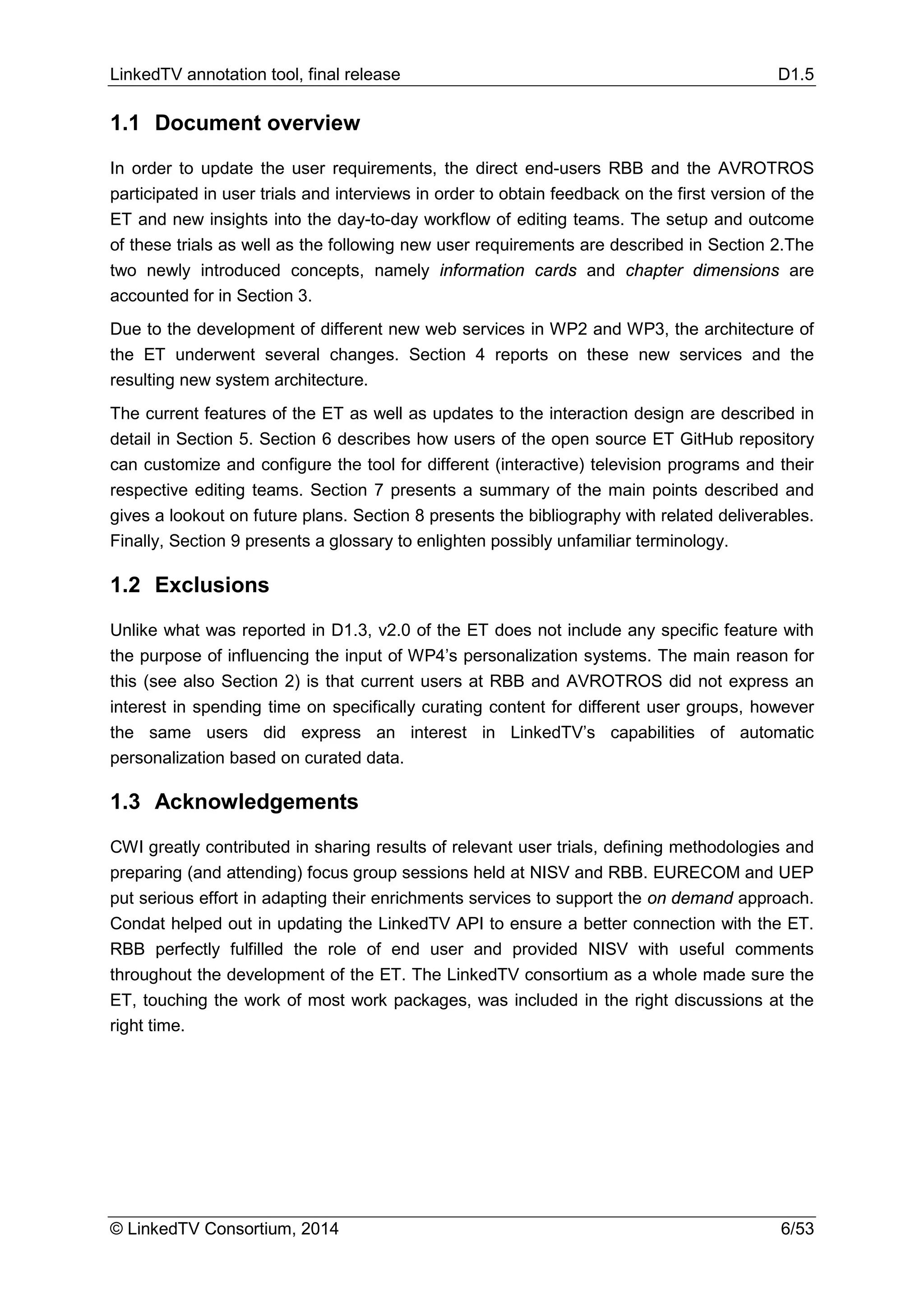 LinkedTV annotation tool, final release D1.5
© LinkedTV Consortium, 2014 6/53
1.1 Document overview
In order to update the user requirements, the direct end-users RBB and the AVROTROS
participated in user trials and interviews in order to obtain feedback on the first version of the
ET and new insights into the day-to-day workflow of editing teams. The setup and outcome
of these trials as well as the following new user requirements are described in Section 2.The
two newly introduced concepts, namely information cards and chapter dimensions are
accounted for in Section 3.
Due to the development of different new web services in WP2 and WP3, the architecture of
the ET underwent several changes. Section 4 reports on these new services and the
resulting new system architecture.
The current features of the ET as well as updates to the interaction design are described in
detail in Section 5. Section 6 describes how users of the open source ET GitHub repository
can customize and configure the tool for different (interactive) television programs and their
respective editing teams. Section 7 presents a summary of the main points described and
gives a lookout on future plans. Section 8 presents the bibliography with related deliverables.
Finally, Section 9 presents a glossary to enlighten possibly unfamiliar terminology.
1.2 Exclusions
Unlike what was reported in D1.3, v2.0 of the ET does not include any specific feature with
the purpose of influencing the input of WP4’s personalization systems. The main reason for
this (see also Section 2) is that current users at RBB and AVROTROS did not express an
interest in spending time on specifically curating content for different user groups, however
the same users did express an interest in LinkedTV’s capabilities of automatic
personalization based on curated data.
1.3 Acknowledgements
CWI greatly contributed in sharing results of relevant user trials, defining methodologies and
preparing (and attending) focus group sessions held at NISV and RBB. EURECOM and UEP
put serious effort in adapting their enrichments services to support the on demand approach.
Condat helped out in updating the LinkedTV API to ensure a better connection with the ET.
RBB perfectly fulfilled the role of end user and provided NISV with useful comments
throughout the development of the ET. The LinkedTV consortium as a whole made sure the
ET, touching the work of most work packages, was included in the right discussions at the
right time.
 