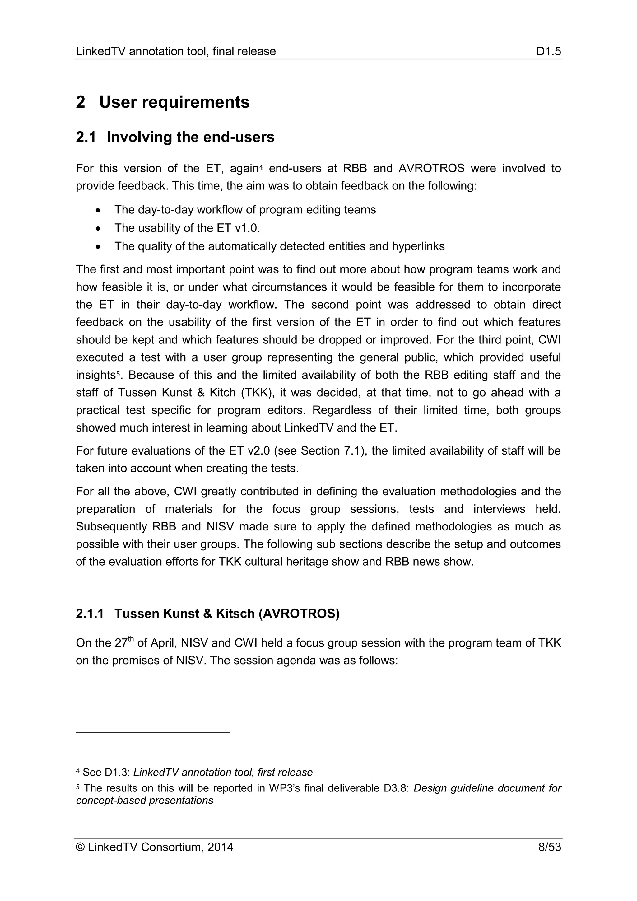 LinkedTV annotation tool, final release D1.5
© LinkedTV Consortium, 2014 8/53
2 User requirements
2.1 Involving the end-users
For this version of the ET, again4 end-users at RBB and AVROTROS were involved to
provide feedback. This time, the aim was to obtain feedback on the following:
• The day-to-day workflow of program editing teams
• The usability of the ET v1.0.
• The quality of the automatically detected entities and hyperlinks
The first and most important point was to find out more about how program teams work and
how feasible it is, or under what circumstances it would be feasible for them to incorporate
the ET in their day-to-day workflow. The second point was addressed to obtain direct
feedback on the usability of the first version of the ET in order to find out which features
should be kept and which features should be dropped or improved. For the third point, CWI
executed a test with a user group representing the general public, which provided useful
insights5. Because of this and the limited availability of both the RBB editing staff and the
staff of Tussen Kunst & Kitch (TKK), it was decided, at that time, not to go ahead with a
practical test specific for program editors. Regardless of their limited time, both groups
showed much interest in learning about LinkedTV and the ET.
For future evaluations of the ET v2.0 (see Section 7.1), the limited availability of staff will be
taken into account when creating the tests.
For all the above, CWI greatly contributed in defining the evaluation methodologies and the
preparation of materials for the focus group sessions, tests and interviews held.
Subsequently RBB and NISV made sure to apply the defined methodologies as much as
possible with their user groups. The following sub sections describe the setup and outcomes
of the evaluation efforts for TKK cultural heritage show and RBB news show.
2.1.1 Tussen Kunst & Kitsch (AVROTROS)
On the 27th
of April, NISV and CWI held a focus group session with the program team of TKK
on the premises of NISV. The session agenda was as follows:
4 See D1.3: LinkedTV annotation tool, first release
5 The results on this will be reported in WP3’s final deliverable D3.8: Design guideline document for
concept-based presentations
 