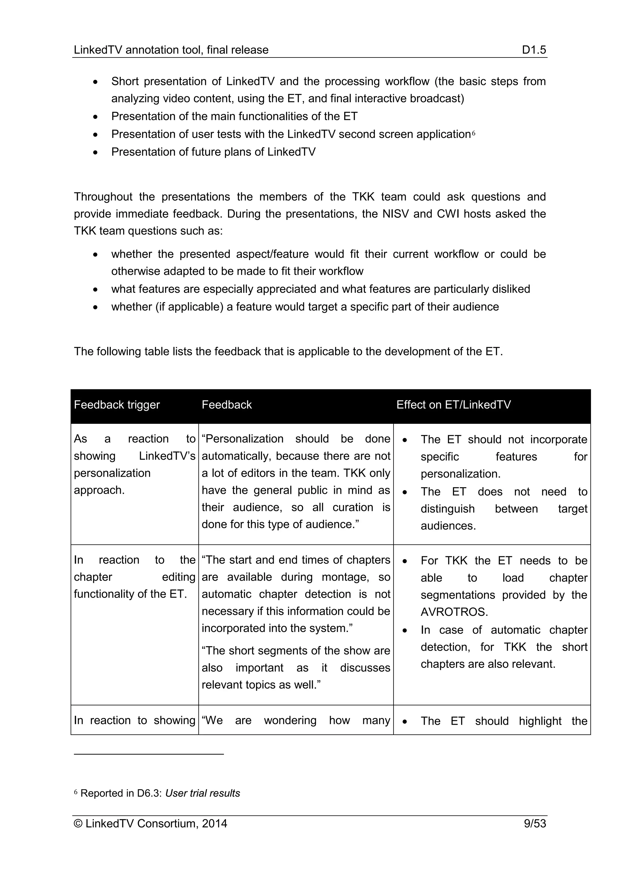 LinkedTV annotation tool, final release D1.5
© LinkedTV Consortium, 2014 9/53
• Short presentation of LinkedTV and the processing workflow (the basic steps from
analyzing video content, using the ET, and final interactive broadcast)
• Presentation of the main functionalities of the ET
• Presentation of user tests with the LinkedTV second screen application6
• Presentation of future plans of LinkedTV
Throughout the presentations the members of the TKK team could ask questions and
provide immediate feedback. During the presentations, the NISV and CWI hosts asked the
TKK team questions such as:
• whether the presented aspect/feature would fit their current workflow or could be
otherwise adapted to be made to fit their workflow
• what features are especially appreciated and what features are particularly disliked
• whether (if applicable) a feature would target a specific part of their audience
The following table lists the feedback that is applicable to the development of the ET.
Feedback trigger Feedback Effect on ET/LinkedTV
As a reaction to
showing LinkedTV’s
personalization
approach.
“Personalization should be done
automatically, because there are not
a lot of editors in the team. TKK only
have the general public in mind as
their audience, so all curation is
done for this type of audience.”
• The ET should not incorporate
specific features for
personalization.
• The ET does not need to
distinguish between target
audiences.
In reaction to the
chapter editing
functionality of the ET.
“The start and end times of chapters
are available during montage, so
automatic chapter detection is not
necessary if this information could be
incorporated into the system.”
“The short segments of the show are
also important as it discusses
relevant topics as well.”
• For TKK the ET needs to be
able to load chapter
segmentations provided by the
AVROTROS.
• In case of automatic chapter
detection, for TKK the short
chapters are also relevant.
In reaction to showing “We are wondering how many • The ET should highlight the
6 Reported in D6.3: User trial results
 