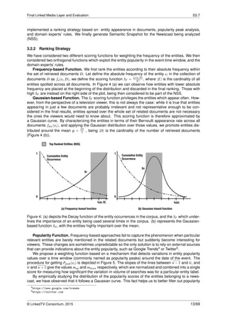 Final Linked Media Layer and Evaluation D2.7
implemented a ranking strategy based on: entity appearance in documents, popularity peak analysis,
and domain experts’ rules. We ﬁnally generate Semantic Snapshot for the Newscast being analyzed
(NSS).
3.2.2 Ranking Strategy
We have considered two different scoring functions for weighting the frequency of the entities. We then
considered two orthogonal functions which exploit the entity popularity in the event time window, and the
domain experts’ rules.
Frequency-based Function. We ﬁrst rank the entities according to their absolute frequency within
the set of retrieved documents D. Let deﬁne the absolute frequency of the entity ei in the collection of
documents D as fa(ei,D), we deﬁne the scoring function SF = fa(ei,D)
|E| , where |E| is the cardinality of all
entities spotted across all documents. In Figure 4 (a) we can observe how entities with lower absolute
frequency are placed at the beginning of the distribution and discarded in the ﬁnal ranking. Those with
high SF are instead on the right side of the plot, being then considered to be part of the NSS.
Gaussian-based Function. The SF scoring function privileges the entities which appear often. How-
ever, from the perspective of a television viewer, this is not always the case: while it is true that entities
appearing in just a few documents are probably irrelevant and not representative enough to be con-
sidered in the ﬁnal results, entities spread over the whole set of related documents are not necessary
the ones the viewers would need to know about. This scoring function is therefore approximated by
a Gaussian curve. By characterizing the entities in terms of their Bernoulli appearance rate across all
documents fdoc(ei), and applying the Gaussian distribution over those values, we promote entities dis-
tributed around the mean µ = |D|
2 , being |D| is the cardinality of the number of retrieved documents
(Figure 4 (b)).
Figure 4: (a) depicts the Decay function of the entity occurrences in the corpus, and the SF which under-
lines the importance of an entity being used several times in the corpus. (b) represents the Gaussian-
based function SG, with the entities highly important over the mean.
Popularity Function. Frequency-based approaches fail to capture the phenomenon when particular
relevant entities are barely mentioned in the related documents but suddenly become interesting for
viewers. These changes are sometimes unpredictable so the only solution is to rely on external sources
that can provide indications about the entity popularity, such as Google Trends4 or Twitter5.
We propose a weighting function based on a mechanism that detects variations in entity popularity
values over a time window (commonly named as popularity peaks) around the date of the event. The
procedure for getting Ppeak(ei) is depicted in Figure 5. The slopes of the lines between w−1 and w, and
w and w+1 give the values mup and mdown respectively, which are normalized and combined into a single
score for measuring how signiﬁcant the variation in volume of searches was for a particular entity label.
By empirically studying the distribution of the popularity scores of the entities belonging to a news-
cast, we have observed that it follows a Gaussian curve. This fact helps us to better ﬁlter out popularity
4https://www.google.com/trends
5https://twitter.com
© LinkedTV Consortium, 2015 13/69
 