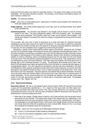 Final Linked Media Layer and Evaluation D2.7
performed the task without any help from automatic systems. The output of this stage is a list of entity
candidates. The annotators worked in parallel. The annotator of the domain was asked to detect, for
each newscast, entities from:
subtitle : the newscast subtitles;
image : every time a recognizable person, organization or location was portrayed in the newscast, the
entity was added to the list;
image captions : the named entities appearing in such tags, such as nametag overlays, were added
to the candidate set;
external documents : the annotator was allowed to use Google Custom Search to look for articles
related to the video. The query followed the pattern: title of the newscast, date. The following
sources were considered: The Guardian, New York Times, and Al Jazeera online (English). The
results were ﬁltered of one week time, where the median is represented by the day when the event
took place.
The journalist, with more than 6 years of experience as a writer and editor for important American
newspapers and web sites, acted as the expert of the domain. He was asked to watch the newscasts
and to identify the entities that best serve the objective of showing interesting additional information to
an end-user. He was completely free to suggest any named entity he wanted.
Afterwards, a quality control, performed by another expert of the domain, reﬁned the set of entities
coming from the previous stage, eliminating all named entity duplicates and standardizing names. The
ﬁnal step consisted in conducting a crowdsourcing survey with the objective to gather information about
the degree of interestingness of the entities for each newscast. Based on [53], we deﬁne interestingness
whether an entity is interesting, useful or compelling enough to tear the user away from the main thread
of the document. Fifty international subjects participated in this online study. They responded an online
call distributed via email and social networks. Their age range was between 25 and 54 years with an
average age of 30.3 (standard deviation 7.3 years). 18 participants were female and 32 were male.
Most of the participants were highly educated and 48 of them had either a university bachelor degree or
a postgraduate degree. The main requisite for participation was that they were interested in the news
and followed the news regularly, preferably through means that include newscasts. During the interview,
participants were asked to choose at least 3 out of 5 videos according to their preferences. Then, they
were shown one of the newscasts. They were asked to rate whether they would be interested in receiving
more information about the named entities in the context of the news video and on a second screen or
similar application. All the named entities from the candidate set related to the last seen video were
shown in a list with ratio buttons arranged in a similar way to a three-point Likert-scale. The possible
answers were “Yes” “Maybe” and “No”.
3.2.4 Experimental Settings
Document retrieval. We rely on the Google Custom Search Engine (CSE) API service8 by launching
a query with the parameters speciﬁed by q = [h,t]. Apart from the query itself, the CSE engine con-
siders other parameters that need to be tuned. First, due to quota restrictions, the maximum number
of retrieved document is set to 50. We have also considered 3 different dimensions that inﬂuence the
effectiveness in retrieving related documents:
1. Web sites to be crawled. Google allows to specify a list of web domains and sub-domains where
documents can be retrieved. This reduces the scope of the search task and, depending on the
characteristics of the sources considered, inﬂuence the nature of the retrieved items: from big on-
line newspapers to user generated content. At the same time, Google allows to prioritize searching
over those white lists while still considering the entire indexed Web. Based on this, in our study,
we considered ﬁve possible values for this parameter:
Google : search over the complete set of Web pages indexed by Google.
L1 : A set of 10 internationals English speaking newspapers9.
L2 : A set of 3 international newspapers used in the gold standard creation.
8https://www.google.com/cse/all
9http://en.wikipedia.org/wiki/List_of_newspapers_in_the_world_by_circulation
© LinkedTV Consortium, 2015 15/69
 