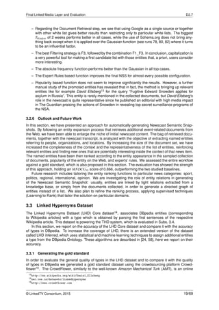 Final Linked Media Layer and Evaluation D2.7
– Regarding the Document Retrieval step, we see that using Google as a single source or together
with other white list gives better results than restricting only to particular white lists. The biggest
TWindow of 2 weeks performs better in all cases, while the use of Schema.org does not bring any-
thing back except when it is applied over the Gaussian function (see runs 78, 80, 82) where it turns
to be an inﬂuential factor.
– The best Filtering strategy is F3, followed by the combination F1_F3. In conclusion, capitalization is
a very powerful tool for making a ﬁrst candidate list with those entities that, a priori, users consider
more interesting.
– The absolute frequency function performs better than the Gaussian in all top cases.
– The Expert Rules based function improves the ﬁnal NSS for almost every possible conﬁguration.
– Popularity based function does not seem to improve signiﬁcantly the results. However, a further
manual study of the promoted entities has revealed that in fact, the method is bringing up relevant
entities like for example David Ellsberg13 for the query “Fugitive Edward Snowden applies for
asylum in Russia”. This entity is rarely mentioned in the collected documents, but David Ellsberg’s
role in the newscast is quite representative since he published an editorial with high media impact
in The Guardian praising the actions of Snowden in revealing top-secret surveillance programs of
the NSA.
3.2.6 Outlook and Future Work
In this section, we have presented an approach for automatically generating Newscast Semantic Snap-
shots. By following an entity expansion process that retrieves additional event-related documents from
the Web, we have been able to enlarge the niche of initial newscast content. The bag of retrieved docu-
ments, together with the newscast transcript, is analyzed with the objective of extracting named entities
referring to people, organizations, and locations. By increasing the size of the document set, we have
increased the completeness of the context and the representativeness of the list of entities, reinforcing
relevant entities and ﬁnding new ones that are potentially interesting inside the context of that news item.
The named entities have been then ranked according to the entity appearance in the sampled collection
of documents, popularity of the entity on the Web, and experts’ rules. We assessed the entire workﬂow
against a gold standard, which is also proposed in this section. The evaluation has showed the strength
of this approach, holding an MNDCG10 score of 0.666, outperforming the two studied baselines.
Future research includes tailoring the entity ranking functions to particular news categories: sport,
politics, regional, international, opinion. We are investigating the role of entity relations in generating
of the Newscast Semantic Snapshot: usually, entities are linked by tight relations extracted from a
knowledge base, or simply from the documents collected, in order to generate a directed graph of
entities instead of a list. We also plan to reﬁne the ranking process, applying supervised techniques
(Learning to Rank) that tailor the solution on particular domains.
3.3 Linked Hypernyms Dataset
The Linked Hypernyms Dataset (LHD) Core dataset14, associates DBpedia entities (corresponding
to Wikipedia articles) with a type which is obtained by parsing the ﬁrst sentences of the respective
Wikipedia article. This dataset is powering the THD system, which is evaluated in Subs. 3.4.
In this section, we report on the accuracy of the LHD Core dataset and compare it with the accuracy
of types in DBpedia. To increase the coverage of LHD, there is an extended version of the dataset
called LHD Inferred, which uses statistical and machine learning techniques to assign additional entities
a type from the DBpedia Ontology. These algorithms are described in [24, 58], here we report on their
accuracy.
3.3.1 Generating the gold standard
In order to evaluate the general quality of types in the LHD dataset and to compare it with the quality
of types in DBpedia we generated a gold standard dataset using the crowdsourcing platform Crowd-
ﬂower15. The CrowdFlower, similarly to the well-known Amazon Mechanical Turk (AMT), is an online
13http://en.wikipedia.org/wiki/Daniel_Ellsberg
14ner.vse.cz/datasets/linkedhypernyms
15http://www.crowdflower.com
© LinkedTV Consortium, 2015 19/69
 
