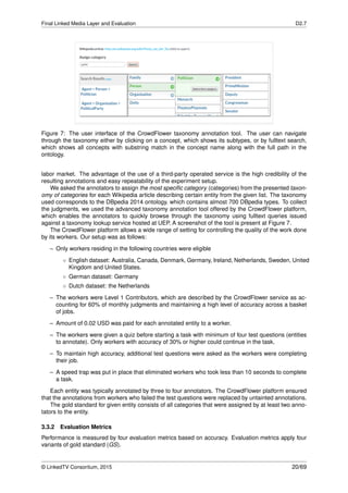 Final Linked Media Layer and Evaluation D2.7
Figure 7: The user interface of the CrowdFlower taxonomy annotation tool. The user can navigate
through the taxonomy either by clicking on a concept, which shows its subtypes, or by fulltext search,
which shows all concepts with substring match in the concept name along with the full path in the
ontology.
labor market. The advantage of the use of a third-party operated service is the high credibility of the
resulting annotations and easy repeatability of the experiment setup.
We asked the annotators to assign the most speciﬁc category (categories) from the presented taxon-
omy of categories for each Wikipedia article describing certain entity from the given list. The taxonomy
used corresponds to the DBpedia 2014 ontology, which contains almost 700 DBpedia types. To collect
the judgments, we used the advanced taxonomy annotation tool offered by the CrowdFlower platform,
which enables the annotators to quickly browse through the taxonomy using fulltext queries issued
against a taxonomy lookup service hosted at UEP. A screenshot of the tool is present at Figure 7.
The CrowdFlower platform allows a wide range of setting for controlling the quality of the work done
by its workers. Our setup was as follows:
– Only workers residing in the following countries were eligible
◦ English dataset: Australia, Canada, Denmark, Germany, Ireland, Netherlands, Sweden, United
Kingdom and United States.
◦ German dataset: Germany
◦ Dutch dataset: the Netherlands
– The workers were Level 1 Contributors, which are described by the CrowdFlower service as ac-
counting for 60% of monthly judgments and maintaining a high level of accuracy across a basket
of jobs.
– Amount of 0.02 USD was paid for each annotated entity to a worker.
– The workers were given a quiz before starting a task with minimum of four test questions (entities
to annotate). Only workers with accuracy of 30% or higher could continue in the task.
– To maintain high accuracy, additional test questions were asked as the workers were completing
their job.
– A speed trap was put in place that eliminated workers who took less than 10 seconds to complete
a task.
Each entity was typically annotated by three to four annotators. The CrowdFlower platform ensured
that the annotations from workers who failed the test questions were replaced by untainted annotations.
The gold standard for given entity consists of all categories that were assigned by at least two anno-
tators to the entity.
3.3.2 Evaluation Metrics
Performance is measured by four evaluation metrics based on accuracy. Evaluation metrics apply four
variants of gold standard (GS).
© LinkedTV Consortium, 2015 20/69
 