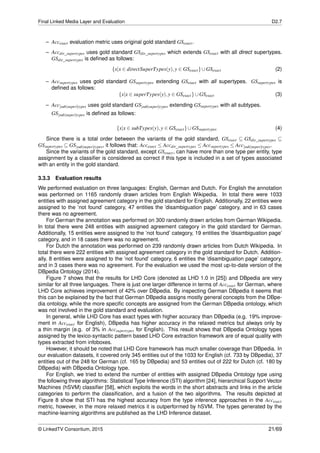 Final Linked Media Layer and Evaluation D2.7
– Accexact evaluation metric uses original gold standard GSexact.
– Accdir_supertypes uses gold standard GSdir_supertypes which extends GSexact with all direct supertypes.
GSdir_supertypes is deﬁned as follows:
{x|x ∈ directSuperTypes(y),y ∈ GSexact}∪GSexact (2)
– Accsupertypes uses gold standard GSsupertypes extending GSexact with all supertypes. GSsupertypes is
deﬁned as follows:
{x|x ∈ superTypes(y),y ∈ GSexact}∪GSexact (3)
– Acc[sub|super]types uses gold standard GS[sub|super]types extending GSsupertypes with all subtypes.
GS[sub|super]types is deﬁned as follows:
{x|x ∈ subTypes(y),y ∈ GSexact}∪GSsupertypes (4)
Since there is a total order between the variants of the gold standard, GSexact ⊆ GSdir_supertypes ⊆
GSsupertypes ⊆ GS[sub|super]types, it follows that: Accexact ≤ Accdir_supertypes ≤ Accsupertypes ≤ Acc[sub|super]types.
Since the variants of the gold standard, except GSexact, can have more than one type per entity, type
assignment by a classiﬁer is considered as correct if this type is included in a set of types associated
with an entity in the gold standard.
3.3.3 Evaluation results
We performed evaluation on three languages: English, German and Dutch. For English the annotation
was performed on 1165 randomly drawn articles from English Wikipedia. In total there were 1033
entities with assigned agreement category in the gold standard for English. Additionally, 22 entities were
assigned to the ’not found’ category, 47 entities the ’disambiguation page’ category, and in 63 cases
there was no agreement.
For German the annotation was performed on 300 randomly drawn articles from German Wikipedia.
In total there were 248 entities with assigned agreement category in the gold standard for German.
Additionally, 15 entities were assigned to the ’not found’ category, 19 entities the ’disambiguation page’
category, and in 18 cases there was no agreement.
For Dutch the annotation was performed on 239 randomly drawn articles from Dutch Wikipedia. In
total there were 222 entities with assigned agreement category in the gold standard for Dutch. Addition-
ally, 8 entities were assigned to the ’not found’ category, 6 entities the ’disambiguation page’ category,
and in 3 cases there was no agreement. For the evaluation we used the most up-to-date version of the
DBpedia Ontology (2014).
Figure 7 shows that the results for LHD Core (denoted as LHD 1.0 in [25]) and DBpedia are very
similar for all three languages. There is just one larger difference in terms of Accexact for German, where
LHD Core achieves improvement of 42% over DBpedia. By inspecting German DBpedia it seems that
this can be explained by the fact that German DBpedia assigns mostly general concepts from the DBpe-
dia ontology, while the more speciﬁc concepts are assigned from the German DBpedia ontology, which
was not involved in the gold standard and evaluation.
In general, while LHD Core has exact types with higher accuracy than DBpedia (e.g. 19% improve-
ment in Accexact for English), DBpedia has higher accuracy in the relaxed metrics but always only by
a thin margin (e.g. of 3% in Accsupertypes for English). This result shows that DBpedia Ontology types
assigned by the lexico-syntactic pattern based LHD Core extraction framework are of equal quality with
types extracted from infoboxes.
However, it should be noted that LHD Core framework has much smaller coverage than DBpedia. In
our evaluation datasets, it covered only 345 entities out of the 1033 for English (cf. 733 by DBpedia), 37
entities out of the 248 for German (cf. 165 by DBpedia) and 53 entities out of 222 for Dutch (cf. 180 by
DBpedia) with DBpedia Ontology type.
For English, we tried to extend the number of entities with assigned DBpedia Ontology type using
the following three algorithms: Statistical Type Inference (STI) algorithm [24], hierarchical Support Vector
Machines (hSVM) classiﬁer [58], which exploits the words in the short abstracts and links in the article
categories to perform the classiﬁcation, and a fusion of the two algorithms. The results depicted at
Figure 8 show that STI has the highest accuracy from the type inference approaches in the Accexact
metric, however, in the more relaxed metrics it is outperformed by hSVM. The types generated by the
machine-learning algorithms are published as the LHD Inference dataset.
© LinkedTV Consortium, 2015 21/69
 