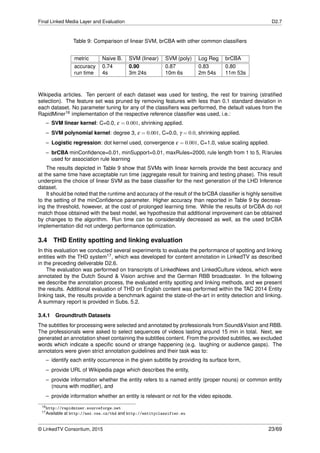 Final Linked Media Layer and Evaluation D2.7
Table 9: Comparison of linear SVM, brCBA with other common classiﬁers
metric Naive B. SVM (linear) SVM (poly) Log Reg brCBA
accuracy 0.74 0.90 0.87 0.83 0.80
run time 4s 3m 24s 10m 6s 2m 54s 11m 53s
Wikipedia articles. Ten percent of each dataset was used for testing, the rest for training (stratiﬁed
selection). The feature set was pruned by removing features with less than 0.1 standard deviation in
each dataset. No parameter tuning for any of the classiﬁers was performed, the default values from the
RapidMiner16 implementation of the respective reference classiﬁer was used, i.e.:
– SVM linear kernel: C=0.0, ε = 0.001, shrinking applied.
– SVM polynomial kernel: degree 3, ε = 0.001, C=0.0, γ = 0.0, shrinking applied.
– Logistic regression: dot kernel used, convergence ε = 0.001, C=1.0, value scaling applied.
– brCBA minConﬁdence=0.01, minSupport=0.01, maxRules=2000, rule length from 1 to 5, R/arules
used for association rule learning
The results depicted in Table 9 show that SVMs with linear kernels provide the best accuracy and
at the same time have acceptable run time (aggregate result for training and testing phase). This result
underpins the choice of linear SVM as the base classiﬁer for the next generation of the LHD Inference
dataset.
It should be noted that the runtime and accuracy of the result of the brCBA classiﬁer is highly sensitive
to the setting of the minConﬁdence parameter. Higher accuracy than reported in Table 9 by decreas-
ing the threshold, however, at the cost of prolonged learning time. While the results of brCBA do not
match those obtained with the best model, we hypothesize that additional improvement can be obtained
by changes to the algorithm. Run time can be considerably decreased as well, as the used brCBA
implementation did not undergo performance optimization.
3.4 THD Entity spotting and linking evaluation
In this evaluation we conducted several experiments to evaluate the performance of spotting and linking
entities with the THD system17, which was developed for content annotation in LinkedTV as described
in the preceding deliverable D2.6.
The evaluation was performed on transcripts of LinkedNews and LinkedCulture videos, which were
annotated by the Dutch Sound & Vision archive and the German RBB broadcaster. In the following
we describe the annotation process, the evaluated entity spotting and linking methods, and we present
the results. Additional evaluation of THD on English content was performed within the TAC 2014 Entity
linking task, the results provide a benchmark against the state-of-the-art in entity detection and linking.
A summary report is provided in Subs. 5.2.
3.4.1 Groundtruth Datasets
The subtitles for processing were selected and annotated by professionals from Sound&Vision and RBB.
The professionals were asked to select sequences of videos lasting around 15 min in total. Next, we
generated an annotation sheet containing the subtitles content. From the provided subtitles, we excluded
words which indicate a speciﬁc sound or strange happening (e.g. laughing or audience gasps). The
annotators were given strict annotation guidelines and their task was to:
– identify each entity occurrence in the given subtitle by providing its surface form,
– provide URL of Wikipedia page which describes the entity,
– provide information whether the entity refers to a named entity (proper nouns) or common entity
(nouns with modiﬁer), and
– provide information whether an entity is relevant or not for the video episode.
16http://rapidminer.sourceforge.net
17Available at http://ner.vse.cz/thd and http://entityclassifier.eu
© LinkedTV Consortium, 2015 23/69
 