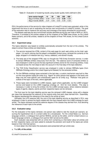 Final Linked Media Layer and Evaluation D2.7
Table 21: Evaluation of clustering results using cluster quality metric deﬁned in [54]
term vector length 10 50 100 200 500
Bag of entities (BoE) 0.43 0.47 0.52 0.56 0.54
Bag of words (BoW) 0.41 0.42 0.43 0.44 0.52
D2.6, the performance of the service for video chapters of LinkedTV content was evaluated, while in this
experiment the focus is set on evaluating the service over enrichments of LinkedTV content. The goal
of the evaluation was to measure the accuracy and coverage of the topics extracted for enrichments.
The dataset used was the set of enrichment articles identiﬁed during the user trials of WP6 (cf. D6.5).
Therefore, it consisted of 46 articles related to all the chapters of ﬁve RBB news shows, for the Linked
News scenario, and of 82 articles, related to all the chapters of three TKK shows, for the Linked Culture
scenario.
3.6.1 Experiment setup
The topics detection was based on entities automatically extracted from the text of the articles. The
steps to extract these entities are listed below.
1. The service received the HTML content of the web page for each web article via the trials’ web-
player. It is worth noticing that the player’s embedded content proxy retrieved the contents of the
page, stripped it of irrelevant text (e.g. menus, sidebars), and stored it locally.
2. The body text of the stripped HTML was run thought the THD Entity Extraction service, in order
to extract DBPedia entities (resources) from the text. The salience score of extracted entities a)
was employed in order to prune the less signiﬁcant entities and b) for the remaining entities, it was
conveyed across the next steps to take into account in the ﬁnal step of the topic detection.
3. The THD Entity Classiﬁcation service was employed in order to retrieve DBPedia types (from
DBPedia Ontology and/or the Linked Hypernyms Dataset) for the extracted entities.
4. For the DBPedia ontology types extracted in the last step, a custom mechanism was built to ﬁlter
out the more generic types per entity (e.g. "Agent" for every person that appears in the texts) and
keep only the most speciﬁc and characteristic types for an entity (e.g. ’Politician’ that gives an
outlook of the topic of the text), where applicable.
5. These types were translated to LUMO classes, again where applicable, via the LUMO wrapper
service and based on the LUMO mappings ontology (cf. D2.4 for more details). This step is
necessary in order to bring the entities into the LUMO concept space, where relations between
types of agents, objects, events and their respective topics can be retrieved.
The ﬁnal input for the topic labelling service was the retrieved LUMO classes, along with a degree
per class that represented the salience of the original entity that each class derived from. Essentially,
the degree represented the relevance of the class to the article at hand.
Ultimately, the LiFR reasoner [49], the core of the topic labelling service as described in D2.4, was
employed in order to retrieve the topics related with the input classes within the LUMO ontology for each
article. The topics retrieved carried the salience degree of the classes they derived from, thus denoting
the relevance of each topic to the article.
3.6.2 Evaluation setup
For the evaluation of the topics retrieved, one person was called to rate the results per scenario, as-
suming the hypothetical role of a content editor for a broadcaster. For the Linked News (i.e. German
language content), a colleague from partner MODUL served as the editor, and for Linked Culture (i.e.
Dutch language content), a colleague from partner S&V served as the editor.
Each evaluator was presented with an online form containing a) information about all articles and
b) their respective topics, and were asked to evaluate the precision and recall of the topics per article
based on their informed opinion.
In more detail, the information the evaluators were presented with per article was:
a. The URL of the article.
© LinkedTV Consortium, 2015 30/69
 