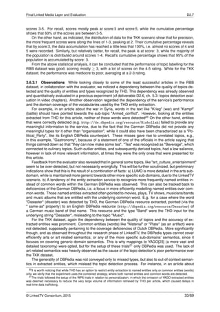 Final Linked Media Layer and Evaluation D2.7
scores 3-5. For recall, scores mostly peak at score:3 and score:5, while the cumulative percentage
shows that 60% of the scores are between 3-5.
On the other hand, as indicated, the distribution of data for the TKK scenario show that for precision,
the more frequent scores were along the lines of 1-3, peaking at 2. Their cumulative percentage reveals
that by score:3, the data accumulation has reached a little less that 100%, i.e. almost no scores of 4 and
5 were recorded. Similarly, but relatively better, for recall, the peak is at score: 3, while the majority of
the population is distributed around scores 1-4. Recall’s cumulative percentage shows that 95% of the
population is accumulated by score: 3.
From the above statistical analysis, it can be concluded that the performance of topic labelling for the
RBB dataset was good, scoring mostly ≥ 3, with a lot of scores on the 4-5 rating. While for the TKK
dataset, the performance was mediocre to poor, averaging at a 2-3 rating.
3.6.3.1 Observations While looking closely to some of the least successful articles in the RBB
dataset, in collaboration with the evaluator, we noticed a dependency between the quality of topics de-
tected and the quality of entities and types recognized by THD. This dependency was already observed
and quantitatively evaluated in a previous experiment (cf deliverable D2.6, ch. 5.3: topics detection eval-
uation in video chapters). Another observation regarded the dependency of the service’s performance
and the domain coverage of the vocabularies used by the THD entity extraction.
For example, in an article about the war in Syria, words in the text like "Krieg" (war) and "Kampf"
(battle) should have pointed towards the sub-topic "Armed_conﬂict". However, looking at the entities
extracted from THD for this article, neither of these words were detected20 On the other hand, entities
that were correctly detected (e.g. http://de.dbpedia.org/resource/Hisbollah) failed to provide any
meaningful information to the service, due to the fact that the German DBPedia did not provide any
meaningful types for it other than "organisation", while it could also have been characterized as a "Po-
litical_Party", like its English DBPedia counterpart. These misses gave rise to unrelated topics, e.g.,
in this example, "Gastronomy", because of a statement of one of the ofﬁcials in the article saying that
things calmed down so that "they can now make some tea". "Tea" was recognized as "Beverage", which
connected to culinary topics. Such outlier entities, and subsequently derived topics, had a low salience,
however in lack of more relevant information, at times they were the only ones that were presented for
this article.
Feedback from the evaluator also revealed that in general some topics, like "art_culture_entertainment"
seem to be over-detected, but not necessarily wrongfully. This will be further scrutinized, but preliminary
indications show that this is the result of a combination of facts: a) LUMO is more detailed in the arts sub-
domain, while is maintained more generic towards other more speciﬁc sub-domains, due to the LinkedTV
scenario. b) A tendency of the entity extraction service to recognize more frequently named entities in-
stead of common words within the German DBPedia was observed. This can also be tracked back to
deﬁciencies of the German DBPedia, i.e. a focus in more efﬁciently modelling named entities over com-
mon words. Those named entities extracted often pointed to movies, plays, TV shows, musicians/bands
and music albums that are entitled with the underlying common word. E.g. for a case where the word
"Desaster" (disaster) was detected by THD, the German DBPedia resource extracted, pointed (via the
" same-as" property) to an English DBPedia resource (http://dbpedia.org/resource/Desaster) of
a German music band of that name. This resource and the type "Band" were the THD input for the
underlying string "Desaster", misleading to the topic "Music".
For the TKK dataset, again the dependency between the quality of topics and the accuracy of ex-
tracted entities was prominent. Common entities (words) like "Material" or "Plate" (as an artifact) were
not detected, supposedly pertaining to the coverage deﬁciencies of Dutch DBPedia. More signiﬁcantly
though, and as observed throughout the research phase of LinkedTV, the DBPedia types cannot cover
efﬁciently arts or art related semantics, or any of the more speciﬁc sub-domains’ semantics, since it
focuses on covering generic domain semantics. This is why mappings to YAGO[23] (a more vast and
detailed taxonomy) were opted, but for the setup of these trials21 only DBPedia was used. The lack of
art-related semantics was heavily observed as the cause of the topic detection’s poor performance over
the TKK dataset.
The generality of DBPedia was not conveyed only to missed types, but also to out-of-context seman-
tics in extracted entities, which mislead the topic detection process. For instance, in an article about
20It is worth noticing that while THD has an option to restrict entity extraction to named entities only or common entities (words)
only, we verify that the experiment uses the combined strategy, where both named entities and common words are detected.
21The trials followed the setup of the WP6 trials in relation to personalization, in which the omission of YAGO-extracted entities
was deemed necessary to reduce the very large volume of information retrieved by THD per article, which caused delays in
real-time data trafﬁcking.
© LinkedTV Consortium, 2015 33/69
 