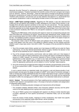 Final Linked Media Layer and Evaluation D2.7
diamonds, the entity "Diamond" is, righteously so, typed in DBPedia in its more general sense as a min-
eral/chemical substance. Therefore it pointed to the scientiﬁc context of the item, and gave rise to topics
such as "Science", "Science_Technology". These two observations converge to the general conclusion
that generic vocabularies are mostly not sufﬁcient enough to describe content of more speciﬁc domains.
Therefore entity extraction, and services such as topic detection that depend on it, would beneﬁt from
more speciﬁc vocabularies in order to meaningfully annotate content of more speciﬁc domains.
3.6.3.2 LUMO Topics coverage analysis Regarding the TKK dataset, it was also observed that
LUMO-arts (the arts-speciﬁc sub-ontology of LUMO, developed for the Linked Culture scenario, cf de-
liverable D4.6) still lacks important semantics to fully cover the arts sub-domain. This was expected,
as LUMO-arts is still at its ﬁrst version and requires expansion. However, the extend as to how much it
should be expanded can be better assessed after examining the percentage of error that remains after
a more conclusive vocabulary (like YAGO or an arts-speciﬁc vocabulary) is used as the basis of entity
extraction.
Regarding the RBB dataset, while evaluating with respect to recall, the corresponding evaluator took
note of the topics that, according to his opinion, should have been detected per article. Notably, these
were not exclusively topics from within LUMO, but freely selected topics that had semantic relevance to
the text. This feedback provided a chance to evaluate the coverage of LUMO in the aspect of topics for
the general networked media super-domain.
The evaluator noted a total of 40 different topics and subtopics for the entire dataset. Of course,
a topic could appear more than once in the dataset for different articles, but this analysis examines
whether a given unique topic exists in fact within LUMO. The analysis of this set provided the following
insights:
1. Two of the concepts noted (children, gender) are in fact classes of LUMO, but not under the Topics
subhierarchy, nor are they deemed semantically relevant to topics, therefore the decision is that
they will not be classiﬁed as such in following versions of LUMO.
2. Four of the concepts noted (events, event:funeral, radio (as media), work) are in fact classes of
LUMO, but not under the Topics subhierarchy, and a synergy with topics is considered for following
versions of LUMO. However, the semantic relevance of some of these concepts to the Topics
subhierarchy is under evaluation (e.g. an event is not a topic semantically, but a general concept
"Events_(topic)" under Topics might be opted and the parent concept "Event", that will remain
under the appropriate subhierarchy, can be related to it via the "hasTopic" object property).
3. Out of the remaining 34 concepts that were noted by the evaluator and semantically consist of top-
ics, 30 are covered within LUMO. This gives LUMO a coverage of 88.23% based on the examined
dataset.
In such a generic domain as networked media, that concerns a vast and diverse plurality of sub-
jects/concepts, and also given the design principles of LUMO22 which trade off full domain coverage in
order to maintain the ontology lightweight but also aim to keep it descriptive enough, a domain coverage
percentage of 80-90% is the goal. In conclusion, given the results of this study and the engineering
principles of LUMO, the coverage goal of LUMO for topics in the networked media domain is achieved.
3.6.3.3 Outlook The use and evolution of the Topic Labelling service is going to be pursued beyond
LinkedTV, both research- and exploitation-wise, in the scope of semantic annotation and categorization
of networked media content.
In the outlook, the following evaluation strategies and improvements will be followed:
– The correlation between detected entities’ (from third-party software) accuracy and the perfor-
mance of the topic labelling service is going to be further scrutinized.
– The use of YAGO is going to be investigated with regards to its efﬁcacy to better describe types
of entities, especially for more speciﬁc sub-domains of networked media, such as arts-related
content.
– Given the results of these studies, mappings to further vocabularies, that model more speciﬁc
sub-domains of the networked media super-domain, will be considered.
22cf deliverable D4.2 for more details on the principles in designing and engineering LUMO
© LinkedTV Consortium, 2015 34/69
 