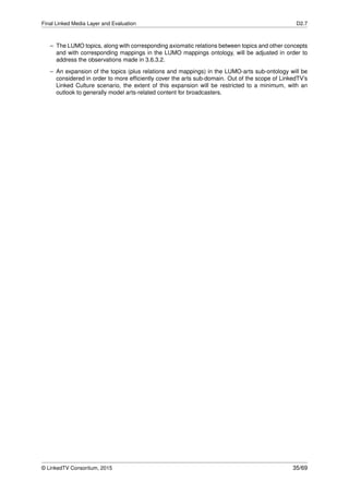 Final Linked Media Layer and Evaluation D2.7
– The LUMO topics, along with corresponding axiomatic relations between topics and other concepts
and with corresponding mappings in the LUMO mappings ontology, will be adjusted in order to
address the observations made in 3.6.3.2.
– An expansion of the topics (plus relations and mappings) in the LUMO-arts sub-ontology will be
considered in order to more efﬁciently cover the arts sub-domain. Out of the scope of LinkedTV’s
Linked Culture scenario, the extent of this expansion will be restricted to a minimum, with an
outlook to generally model arts-related content for broadcasters.
© LinkedTV Consortium, 2015 35/69
 