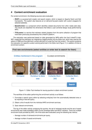 Final Linked Media Layer and Evaluation D2.7
4 Content enrichment evaluation
For content enrichment, the following sources were evaluated:
– IRAPI is a purpose-built crawler and search engine, which is based on Apache Nutch and Solr
frameworks. The system also features an on demand focused crawler with custom wrappers for
selected websites.
– NewsEnricher is a component which identiﬁes related documents from other media web sites.
The results are classiﬁed into dimensions that follow a user-centered design study performed by
WP3.
– TV2Lucene is a service that retrieves related chapters from the same collection of program that
have been previously processed by the LinkedTV platform.
The evaluation was performed based on data generated by WP6 within the ﬁnal LinkedTV trials.
WP1 supported the evaluation by integrating a logging facility into the Editor tool, which was used by the
editors in RBB and Sound&Vision content partners to curate the ﬁnal trial content. This section presents
the evaluation of a speciﬁc curation activity performed in the Editor tool (Figure 11) in addition of links to
enrichment content.
Figure 11: Editor Tool interface for issuing queries to obtain enrichment content
The workﬂow of the editor performing the enrichment activity is as follows:
1. Formulate a search query either by selecting entity(ies) from the automatically detected ones or
by inputting a free text query;
2. Obtain a list of results from the individual WP2 enrichment services;
3. Save relevant enrichments.
The log of the editor activity containing the queries, the set of retrieved results and the set of saved
enrichments was made available to WP2 via the showlogs editor tool REST interface. There are multiple
enrichment tools provided by WP2. All of the tools were evaluated using the following two metrics:
– Average number of retrieved enrichments per query,
– Average number of saved enrichments.
© LinkedTV Consortium, 2015 36/69
 