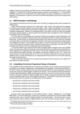 Final Linked Media Layer and Evaluation D2.7
Additional metrics are reported for the IRAPI service, which provides three search facets (video, image,
webpage). The details on the IRAPI evaluation setup is covered in the subsection 4.1. The evaluation
statistics are given for the Linked News and Linked Culture use cases in subsections 4.2 and 4.3 re-
spectively. The subsection 4.4 gives an overview of the IRAPI index statistics and recent enhancements
of the service.
4.1 IRAPI Evaluation methodology
This subsection describes how was the export from the Editor tool logging facility used to evaluate the
IRAPI service.
IRAPI contains separate indexes for four media types: video, image, audio (podcast) and webpage.
The editors issued queries against three of these facets: video, image and webpage. For the individ-
ual facets different crawling and data extraction strategies are in place, therefore they need to be also
evaluated independently. However, the showlogs export of the Editor Tool did not make such detailed
comparison directly possible. In order to perform the evaluation with a breakdown for each media type,
two problems had to be overcome.
For some queries, one showlogs entry contained multiple queries against multiple media types, and
as a result it was not possible to directly assign given proposed enrichment or saved enrichment to one
media type. In these cases, we issued the queries again, and used their result to match the individual
enrichment URLs in the log with the media type. If the given URL was on the result list of multiple queries
(say webpage and video), it was counted for both types. In case the enrichment URL was not present
in any of the result lists we weren’t able to recognize original source media type of enrichments23. We
excluded those URLs for which the media type could not be detected.
The second problem was caused by the fact that the logging system contained many near duplicate
entries: the same query URLs, the same list of returned enrichments, but a different set of saved enrich-
ments (typically one). Essentially, the entire record in the log was repeated for each saved enrichment.
These cases were handled as follows: the duplicate entries were merged into one. E.g. if there were
ﬁve log entries, with the exactly same set of urls in the retrieved enrichments list and each with one
(different) entry in saved enrichments list, we merged these ﬁve log entries into one record containing
ﬁve saved enrichment items.
Finally, it should be noted that from the analysis we excluded enrichment queries to one video24 that
was used for the editor tool tests.
4.2 LinkedNews Enrichment Experiment Setup & Evaluation
The LinkedNews trials are designed to be as ambitious as possible in terms of scope, requiring the active
participation of all research, development, and exploitation work packages. They feature participants in
the role of editors curating a nightly news show and producing content for other participants in the role
of end-user using the LinkedTV player to observe the content. These evaluations were coordinated by
Rundfunk Berlin-Brandenburg (RBB) and took place primarily in the users’ homes during the evenings.
As these evaluations employ the highest possible level of ﬁdelity to proposed scenarios, they provide
important qualitative data into the entire LinkedTV experience. The television content that was used for
the evaluations were ﬁve episodes of the RBB nightly news broadcasts:
– rbb AKTUELL 01/03/2015 @ 21h45 (15m30)
– rbb AKTUELL 02/03/2015 @ 21h45 (30m30)
– rbb AKTUELL 03/03/2015 @ 21h45 (30m06)
– rbb AKTUELL 04/03/2015 @ 21h45 (29m45)
– rbb AKTUELL 05/03/2015 @ 21h45 (30m02)
Curated content was separated into three different section: “About”, “Background”, and “Related
RBB Videos”. For the ﬁrst three days, content was curated by a single editor (an actual member of RBB
production staff), with a LinkedTV member present for technical support. The last two days, content
was curated by another member of RBB production staff, with the same technical support. Curation
23The typical cause was that the URL was removed from the index in the meantime due to the HTTP status codes 404 (Not
found), 301 (Moved permanently) or 410 (Gone).
24ID d57dd4c2-4ca6-4ec4-8db3-f0731730f8a3
© LinkedTV Consortium, 2015 37/69
 