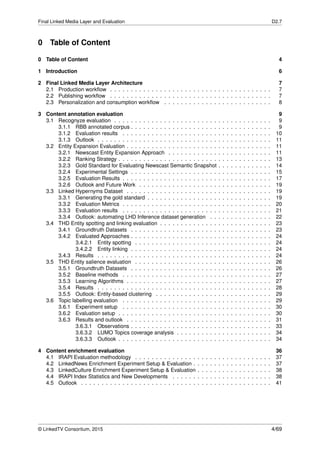 Final Linked Media Layer and Evaluation D2.7
0 Table of Content
0 Table of Content 4
1 Introduction 6
2 Final Linked Media Layer Architecture 7
2.1 Production workﬂow . . . . . . . . . . . . . . . . . . . . . . . . . . . . . . . . . . . . . . . 7
2.2 Publishing workﬂow . . . . . . . . . . . . . . . . . . . . . . . . . . . . . . . . . . . . . . . 7
2.3 Personalization and consumption workﬂow . . . . . . . . . . . . . . . . . . . . . . . . . . 8
3 Content annotation evaluation 9
3.1 Recognyze evaluation . . . . . . . . . . . . . . . . . . . . . . . . . . . . . . . . . . . . . . 9
3.1.1 RBB annotated corpus . . . . . . . . . . . . . . . . . . . . . . . . . . . . . . . . . . 9
3.1.2 Evaluation results . . . . . . . . . . . . . . . . . . . . . . . . . . . . . . . . . . . . 10
3.1.3 Outlook . . . . . . . . . . . . . . . . . . . . . . . . . . . . . . . . . . . . . . . . . . 11
3.2 Entity Expansion Evaluation . . . . . . . . . . . . . . . . . . . . . . . . . . . . . . . . . . . 11
3.2.1 Newscast Entity Expansion Approach . . . . . . . . . . . . . . . . . . . . . . . . . 11
3.2.2 Ranking Strategy . . . . . . . . . . . . . . . . . . . . . . . . . . . . . . . . . . . . . 13
3.2.3 Gold Standard for Evaluating Newscast Semantic Snapshot . . . . . . . . . . . . . 14
3.2.4 Experimental Settings . . . . . . . . . . . . . . . . . . . . . . . . . . . . . . . . . . 15
3.2.5 Evaluation Results . . . . . . . . . . . . . . . . . . . . . . . . . . . . . . . . . . . . 17
3.2.6 Outlook and Future Work . . . . . . . . . . . . . . . . . . . . . . . . . . . . . . . . 19
3.3 Linked Hypernyms Dataset . . . . . . . . . . . . . . . . . . . . . . . . . . . . . . . . . . . 19
3.3.1 Generating the gold standard . . . . . . . . . . . . . . . . . . . . . . . . . . . . . . 19
3.3.2 Evaluation Metrics . . . . . . . . . . . . . . . . . . . . . . . . . . . . . . . . . . . . 20
3.3.3 Evaluation results . . . . . . . . . . . . . . . . . . . . . . . . . . . . . . . . . . . . 21
3.3.4 Outlook: automating LHD Inference dataset generation . . . . . . . . . . . . . . . 22
3.4 THD Entity spotting and linking evaluation . . . . . . . . . . . . . . . . . . . . . . . . . . . 23
3.4.1 Groundtruth Datasets . . . . . . . . . . . . . . . . . . . . . . . . . . . . . . . . . . 23
3.4.2 Evaluated Approaches . . . . . . . . . . . . . . . . . . . . . . . . . . . . . . . . . . 24
3.4.2.1 Entity spotting . . . . . . . . . . . . . . . . . . . . . . . . . . . . . . . . . 24
3.4.2.2 Entity linking . . . . . . . . . . . . . . . . . . . . . . . . . . . . . . . . . . 24
3.4.3 Results . . . . . . . . . . . . . . . . . . . . . . . . . . . . . . . . . . . . . . . . . . 24
3.5 THD Entity salience evaluation . . . . . . . . . . . . . . . . . . . . . . . . . . . . . . . . . 26
3.5.1 Groundtruth Datasets . . . . . . . . . . . . . . . . . . . . . . . . . . . . . . . . . . 26
3.5.2 Baseline methods . . . . . . . . . . . . . . . . . . . . . . . . . . . . . . . . . . . . 27
3.5.3 Learning Algorithms . . . . . . . . . . . . . . . . . . . . . . . . . . . . . . . . . . . 27
3.5.4 Results . . . . . . . . . . . . . . . . . . . . . . . . . . . . . . . . . . . . . . . . . . 28
3.5.5 Outlook: Entity-based clustering . . . . . . . . . . . . . . . . . . . . . . . . . . . . 29
3.6 Topic labelling evaluation . . . . . . . . . . . . . . . . . . . . . . . . . . . . . . . . . . . . 29
3.6.1 Experiment setup . . . . . . . . . . . . . . . . . . . . . . . . . . . . . . . . . . . . 30
3.6.2 Evaluation setup . . . . . . . . . . . . . . . . . . . . . . . . . . . . . . . . . . . . . 30
3.6.3 Results and outlook . . . . . . . . . . . . . . . . . . . . . . . . . . . . . . . . . . . 31
3.6.3.1 Observations . . . . . . . . . . . . . . . . . . . . . . . . . . . . . . . . . . 33
3.6.3.2 LUMO Topics coverage analysis . . . . . . . . . . . . . . . . . . . . . . . 34
3.6.3.3 Outlook . . . . . . . . . . . . . . . . . . . . . . . . . . . . . . . . . . . . . 34
4 Content enrichment evaluation 36
4.1 IRAPI Evaluation methodology . . . . . . . . . . . . . . . . . . . . . . . . . . . . . . . . . 37
4.2 LinkedNews Enrichment Experiment Setup & Evaluation . . . . . . . . . . . . . . . . . . . 37
4.3 LinkedCulture Enrichment Experiment Setup & Evaluation . . . . . . . . . . . . . . . . . . 38
4.4 IRAPI Index Statistics and New Developments . . . . . . . . . . . . . . . . . . . . . . . . 38
4.5 Outlook . . . . . . . . . . . . . . . . . . . . . . . . . . . . . . . . . . . . . . . . . . . . . . 41
© LinkedTV Consortium, 2015 4/69
 