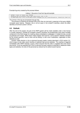 Final Linked Media Layer and Evaluation D2.7
Example log entry created by this process follows.
Listing 1: Strucutre of row from log and example
ACTION | media id |media type |REASON
DELETE|de.mdr:http/mp4dyn/video1.mp4|video|status code is 404
TO_CHECK|MES:http :// avro.nl/ WO_AVRO_013233 /| webpage|java.net. ConnectException : Connection timed out
The entries in this log are processed once per day.
The process of checking all retrieved URLs prior they are returned in response to the query slightly
increases query latency. However, this is not an issue in the LinkedTV workﬂow, where the editor
identiﬁes enrichment content “off-line”.
4.5 Outlook
After the end of the project, the gist of the IRAPI system will be made available under a free license
in a public repository. Outside the complete LinkedTV workﬂow, the prospectively most useful reusable
component is the Nutch plugin for crawling videos embedded on webpages in multiple formats, as well
as podcasts and images. While these media wrapper were built for a set of speciﬁc websites indicated
by the content partners, most of them will be directly, or with minor modiﬁcation, applicable to other
websites as well.
Another viable direction is the on-demand focused crawler module described in D2.6 section 3.2,
which wraps on-site video search facilities of selected high-priority websites. The crawling is triggered
immediately after IRAPI receives a query, which ensures that the index is supplied with most recent
documents. It can be expected that if this on-demand focused crawling is extended to additional media
types and websites, the ratio of hits perceived as relevant by the editors would improve.
© LinkedTV Consortium, 2015 41/69
 
