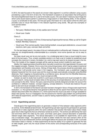Final Linked Media Layer and Evaluation D2.7
In 2013, the task focused on the search of a known video segment in a archive collection using a query
provided by a user in the form of text [12]. This framework is based on an assumption that writing text is
the most straightforward mean for a user to formulate a query: the user doesn’t need any input image (for
which (s)he would need to perform a preliminary image search or need drawing skills). In this situation,
a query is constituted of two parts: the ﬁrst part gives information for a text search while the other part
provides cues on visual information in the relevant segments using words. We give two examples of
such queries below:
Query 1:
– Text query: Medieval history of why castles were ﬁrst built
– Visual cues: Castle
Query 2:
– Text query: Best players of all time; Embarrassing England performances; Wake up call for English
football; Wembley massacre;
– Visual cues: Poor camera quality; heavy looking football; unusual goal celebrations; unusual crowd
reactions; dark; grey; overcast; black and white;
For the text-based search, the state-of-the-art methods perform sufﬁciently well. However, the visual
cues are not straightforwardly understandable by a computer, since some queries are not so easy to
interpret.
As these visual cues can be any text words, it is a challenging task to have a visual model for every
word of the text query. Thus, a basic candidate solution is to have a set of models for predeﬁned visual
concepts (the maximum it covers, the better it is), and to map each word to its closest concept in the list.
Then, the models of the mapped concepts will be used as visual content models for each query.
Ideally, this mapping process should be done manually to avoid any intent gap between the query and
the mapped concepts. However, this is a very time consuming process, which may be subject to personal
interpretation and therefore error prone. Strong of these facts, this process should be automated, even
knowing that it will provide some noise in the mapping. Our framework uses a predeﬁned mapping
between keywords from the visual cues and the visual concepts automatically computed using WordNet
distances. Each mapping is characterized by a conﬁdence score, derived from the WordNet distances,
indicating how related a keyword and a visual concept are [38].
Instead, we want to study how to perform a joint query combining text and visual concepts for video
segment search. Using visual concepts relies on the accuracy of concept detectors, which can vary from
one concept to the other. Hence, the query used should be carefully designed and take into account the
conﬁdence in different modules: concept mapping, concept detectors; It should also balance the part
given to text and visual concepts in the search.
In 2014, the framework of the Search sub-task has been changed in favour of large scale experiments
evaluation, i.e. the queries became more general to allow the ad-hoc search that implies more than one
relevant document within the collection [11]. At the same time the visual cues were no longer available for
these new queries, thus our investigation into the solutions for intention gap problem are conﬁned within
2013 data set experiments, and 2014 data is used for testing implementations of LinkedTV components
combination.
5.1.2.2 Hyperlinking sub-task
Overall goal of the hyperlinking task is to generate a network of links between video segments within
an archive. At the MediaEval benchmark, the hyperlinking sub-task requires the participants to generate
a ranked list of video segments within the same collection that provide information about these initially
given list of video fragments that are otherwise named as anchors. The anchors are deﬁned by their start
and end times within the video by the users, and these users gave a textual description of potentially
relevant target video segments. This textual description is not available for experiments, and is used
only at evaluation stage. This approach is taken to better imitate the real case scenario when all the
collection has to be indexed with anchors and targets before the actual user accesses it with a concrete
information need or interest. In these experiments we test the ability of our system to generate the lists
of video targets, given only the visual content of the anchor and corresponding transcript of the audio
channel.
© LinkedTV Consortium, 2015 43/69
 