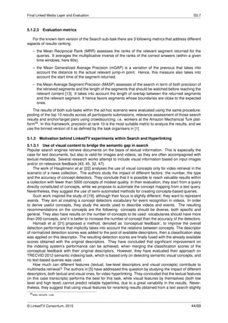 Final Linked Media Layer and Evaluation D2.7
5.1.2.3 Evaluation metrics
For the known-item version of the Search sub-task there are 3 following metrics that address different
aspects of results ranking:
– the Mean Reciprocal Rank (MRR) assesses the ranks of the relevant segment returned for the
queries. It averages the multiplicative inverse of the ranks of the correct answers (within a given
time windows, here 60s).
– the Mean Generalized Average Precision (mGAP) is a variation of the previous that takes into
account the distance to the actual relevant jump-in point. Hence, this measure also takes into
account the start time of the segment returned.
– the Mean Average Segment Precision (MASP) assesses of the search in term of both precision of
the retrieved segments and the length of the segments that should be watched before reaching the
relevant content [13]. It takes into account the length of overlap between the returned segments
and the relevant segment. It hence favors segments whose boundaries are close to the expected
ones.
The results of both sub-tasks within the ad-hoc scenario were evaluated using the same procedure:
pooling of the top 10 results across all participants submissions, relevance assessment of those search
results and anchor/target pairs using crowdsourcing, i.e. workers at the Amazon Mechanical Turk plat-
form25. In this framework, precision at rank 10 is the most suitable metric to analyze the results, and we
use the binned version of it as deﬁned by the task organisers in [1]
5.1.3 Motivation behind LinkedTV experiments within Search and Hyperlinking
5.1.3.1 Use of visual content to bridge the semantic gap in search
Popular search engines retrieve documents on the basis of textual information. This is especially the
case for text documents, but also is valid for images and videos, as they are often accompagnied with
textual metadata. Several research works attempt to include visual information based on input images
and/or on relevance feedback [43, 45, 32, 47].
The work of Hauptmann et al. [22] analyses the use of visual concepts only for video retrieval in the
scenario of a news collection. The authors study the impact of different factors: the number, the type
and the accuracy of concept detectors. They conclude that it is possible to reach valuable results within
a collection with fewer than 5000 concepts of modest quality. In their evaluation, they start from a query
directly constituted of concepts, while we propose to automate the concept mapping from a text query.
Nevertheless, they suggest the use of semi-automated methods for creating concepts-based queries.
Such work inspired the study of [19], although their focus is slightly different: they want to represent
events. They aim at creating a concept detectors vocabulary for event recognition in videos. In order
to derive useful concepts, they study the words used to describe videos and events. The resulting
recommendations on the concepts are the following: concepts should be diverse, both speciﬁc and
general. They also have results on the number of concepts to be used: vocabularies should have more
than 200 concepts, and it is better to increase the number of concept than the accuracy of the detectors.
Hamadi et al. [21] proposed a method, denoted as ’conceptual feedback’, to improve the overall
detection performance that implicitly takes into account the relations between concepts. The descriptor
of normalized detection scores was added to the pool of available descriptors, then a classiﬁcation step
was applied on this descriptor. The resulting detection scores are ﬁnally fused with the already available
scores obtained with the original descriptors. They have concluded that signiﬁcant improvement on
the indexing system’s performance can be achieved, when merging the classiﬁcation scores of the
conceptual feedback with their original descriptors. However, they have evaluated their approach on
TRECVID 2012 semantic indexing task, which is based only on detecting semantic visual concepts, and
no text-based queries was used.
How much can different features (textual, low-level descriptors and visual concepts) contribute to
multimedia retrieval? The authors in [5] have addressed this question by studying the impact of different
descriptors, both textual and visual ones, for video hyperlinking. They concluded that the textual features
(in this case transcripts) performs the best for this task, while visual features by themselves (both low
level and high level) cannot predict reliable hyperlinks, due to a great variability in the results. Never-
theless, they suggest that using visual features for reranking results obtained from a text search slightly
25www.mturk.com
© LinkedTV Consortium, 2015 44/69
 