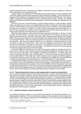 Final Linked Media Layer and Evaluation D2.7
improves the performance. In this paper, we endeavor to estimate how visual concepts can improve a
search, depending on the way they are used.
Another aspect of our framework is the automatic linking of a textual query to visual concepts through
a semantic mapping. Several works achieve this step by exploiting ontologies. In [44], the authors de-
veloped an OWL ontology of concept detectors that they have aligned with WordNet [15]. They question
whether semantically enriching detectors helps in multimedia retrieval tasks. Similarly, an ontology
based on LSCOM taxonomy [30] has been developped26, and has been aligned with ontologies such as
DBpedia27.
We focus on the use of visual information to improve content retrieval in a video collection. Indeed,
videos are visually very rich and it is not straightforward to exploit such data when searching for speciﬁc
content. This phenomena is commonly called semantic gap: there is no direct or easy match between
the meaning of a situation or an object, a concept, and the representation that can be made of it, in
particular by a computer [42]. Indeed, there is a gap between the low-level features extracted from an
image, and the high-level semantics that can be understood from it.
We propose and evaluate a video search framework using visual information, in the form of visual
concepts, for video retrieval. We report how much improvement this information can provide to the
search, and how we can tune this system to get better results. Indeed, we want to explore cross modality
between textual and visual features: we know text is able to give valuable results, but lacks the speciﬁcity
of the visual information, while visual features exploit this visual part but are not descriptive enough
by themselves. We argue that improved retrieval can be achieved by combining textual and visual
information to create an enriched query. Hence, we aim at designing a system that is able to query
not only the textual features, but also the visual ones. The originality of our work lies in the fact that
we start from a text query to perform the visual search: we attempt to overcome the semantic gap by
automatically mapping input text to semantic concepts.
This work proposes to evaluate the use of high-level semantic concepts in complementing text for
video retrieval. Text and visual concepts’ scores are calculated separately and we apply a late fusion
function to combine the results. We investigate the following two questions: i) to which extent can
visual concepts add information when retrieving videos? ii) How can we cope with the conﬁdence in
visual concept detection? We answer to the above questions by ﬁrst, studying an effective approach
for combining visual and textual information, then, investigating how reliable visual concept detectors
should be to achieve better improved performance, of multi-modal search on video database.
In MediaEval 2014 Search sub-task, queries are composed of a few keywords only (visual-cues are
not provided). Hence, the identiﬁcation of relevant visual concepts is more complex than last year [11].
We propose two alternatives to this problem. On one hand, WordNet similarity is employed to map visual
concepts with query terms [37]. On the other hand, the query terms are used to perform a Google Image
search. Visual concept detection (using 151 concepts from the TRECVID SIN task [31]) is performed on
the ﬁrst 100 returned images and concepts obtaining the highest average score are selected.
5.1.3.2 Temporal granularity to improve video segmentation for search and hyperlinking
As it is harder to browse through the video search results than in case of textual result lists, it is of
importance to ﬁnd relevant segments that start close enough to the beginning of the relevant content.
Therefore we investigate into three temporal granularities of the content, i.e. the segmentation methods.
The ﬁrst, termed Text-Segment, consists in grouping together sentences (up to 40) from the text sources.
We also propose to segment videos into scenes which consist of semantically correlated adjacent shots.
Two strategies are employed to create scene level temporal segments. Visually similar adjacent shots
are merged together to create Visual-scenes [40], while Topic-scenes are built by jointly considering the
aforementioned results of visual scene segmentation and text-based topical cohesion (exploiting text
extracted from ASR transcripts or subtitles).
5.1.4 LinkedTV Framework: Search sub-task 2013
Our proposed framework operates on any provided video collection with associated subtitles (or au-
tomatic speech recognition). First, we need to pre-process the video collection in order to extract and
index features (i.e. text, concepts, scenes), which are needed by our work. Text search is straightforward
26http://vocab.linkeddata.es/lscom/
27http://www.eurecom.fr/~atemezin/def/lscom/lscom-mappings.ttl
© LinkedTV Consortium, 2015 45/69
 