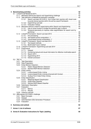 Final Linked Media Layer and Evaluation D2.7
5 Benchmarking activities 42
5.1 LinkedTV @ MediaEval 2014 . . . . . . . . . . . . . . . . . . . . . . . . . . . . . . . . . . 42
5.1.1 Motivation behind the Search and Hyperlinking challenge . . . . . . . . . . . . . . 42
5.1.2 Task deﬁnition at MediaEval evaluation campaign . . . . . . . . . . . . . . . . . . . 42
5.1.2.1 Search sub-task 2013-2014: from known-item queries with visual cues
to purely textual queries within the ad-hoc search framework . . . . . . . 42
5.1.2.2 Hyperlinking sub-task . . . . . . . . . . . . . . . . . . . . . . . . . . . . . 43
5.1.2.3 Evaluation metrics . . . . . . . . . . . . . . . . . . . . . . . . . . . . . . . 44
5.1.3 Motivation behind LinkedTV experiments within Search and Hyperlinking . . . . . 44
5.1.3.1 Use of visual content to bridge the semantic gap in search . . . . . . . . 44
5.1.3.2 Temporal granularity to improve video segmentation for search and hy-
perlinking . . . . . . . . . . . . . . . . . . . . . . . . . . . . . . . . . . . . 45
5.1.4 LinkedTV Framework: Search sub-task 2013 . . . . . . . . . . . . . . . . . . . . . 45
5.1.4.1 Pre-processing . . . . . . . . . . . . . . . . . . . . . . . . . . . . . . . . . 46
5.1.4.2 Text-based scores computation: T . . . . . . . . . . . . . . . . . . . . . . 47
5.1.4.3 Visual-based scores computation: V . . . . . . . . . . . . . . . . . . . . . 47
5.1.5 LinkedTV Framework: Search sub-task 2014 . . . . . . . . . . . . . . . . . . . . . 48
5.1.5.1 Text-based methods . . . . . . . . . . . . . . . . . . . . . . . . . . . . . . 48
5.1.5.2 Multimodal Fusion method . . . . . . . . . . . . . . . . . . . . . . . . . . 48
5.1.6 LinkedTV Framework: Hyperlinking sub-task 2014 . . . . . . . . . . . . . . . . . . 48
5.1.7 Experiments . . . . . . . . . . . . . . . . . . . . . . . . . . . . . . . . . . . . . . . 49
5.1.7.1 Dataset . . . . . . . . . . . . . . . . . . . . . . . . . . . . . . . . . . . . . 49
5.1.7.2 Combining textual and visual information for effective multimedia search 49
5.1.7.3 Search 2014 . . . . . . . . . . . . . . . . . . . . . . . . . . . . . . . . . . 52
5.1.7.4 Hyperlinking 2014 . . . . . . . . . . . . . . . . . . . . . . . . . . . . . . . 53
5.1.7.5 Overall conclusion . . . . . . . . . . . . . . . . . . . . . . . . . . . . . . . 54
5.2 TAC’14 . . . . . . . . . . . . . . . . . . . . . . . . . . . . . . . . . . . . . . . . . . . . . . . 55
5.2.1 Task Description . . . . . . . . . . . . . . . . . . . . . . . . . . . . . . . . . . . . . 55
5.2.2 Data Preparation . . . . . . . . . . . . . . . . . . . . . . . . . . . . . . . . . . . . . 56
5.2.3 Entity Mention Detection . . . . . . . . . . . . . . . . . . . . . . . . . . . . . . . . . 56
5.2.3.1 Pattern-Based Mention Detection . . . . . . . . . . . . . . . . . . . . . . 56
5.2.3.2 Stanford NER Mention Detection . . . . . . . . . . . . . . . . . . . . . . . 56
5.2.4 Entity Linking . . . . . . . . . . . . . . . . . . . . . . . . . . . . . . . . . . . . . . . 56
5.2.4.1 Lucene-based Entity Linking . . . . . . . . . . . . . . . . . . . . . . . . . 56
5.2.4.2 Lucene-based Entity Linking enhanced with Context . . . . . . . . . . . . 56
5.2.4.3 Surface Form Index Entity Linking . . . . . . . . . . . . . . . . . . . . . . 56
5.2.5 Entity Classiﬁcation . . . . . . . . . . . . . . . . . . . . . . . . . . . . . . . . . . . 57
5.2.5.1 Mappings Based Classiﬁcation . . . . . . . . . . . . . . . . . . . . . . . . 57
5.2.5.2 Supervised Classiﬁer . . . . . . . . . . . . . . . . . . . . . . . . . . . . . 57
5.2.5.3 Stanford NER Based Classiﬁer . . . . . . . . . . . . . . . . . . . . . . . . 57
5.2.6 Submission Description . . . . . . . . . . . . . . . . . . . . . . . . . . . . . . . . . 57
5.2.7 Evaluation . . . . . . . . . . . . . . . . . . . . . . . . . . . . . . . . . . . . . . . . . 58
5.2.7.1 Metrics . . . . . . . . . . . . . . . . . . . . . . . . . . . . . . . . . . . . . 58
5.2.7.2 Results . . . . . . . . . . . . . . . . . . . . . . . . . . . . . . . . . . . . . 58
5.2.8 Lessons Learned . . . . . . . . . . . . . . . . . . . . . . . . . . . . . . . . . . . . . 59
5.3 #Microposts 2015 NEEL challenge . . . . . . . . . . . . . . . . . . . . . . . . . . . . . . . 59
5.3.1 Basic Concepts . . . . . . . . . . . . . . . . . . . . . . . . . . . . . . . . . . . . . . 60
5.3.2 Dataset . . . . . . . . . . . . . . . . . . . . . . . . . . . . . . . . . . . . . . . . . . 60
5.3.3 Gold Standard (GS) Generation Procedure . . . . . . . . . . . . . . . . . . . . . . 60
5.3.4 Evaluation . . . . . . . . . . . . . . . . . . . . . . . . . . . . . . . . . . . . . . . . . 61
6 Summary and outlook 62
7 Annex I: List of software 67
8 Annex II: Evaluation instructions for Topic Labelling 69
© LinkedTV Consortium, 2015 5/69
 
