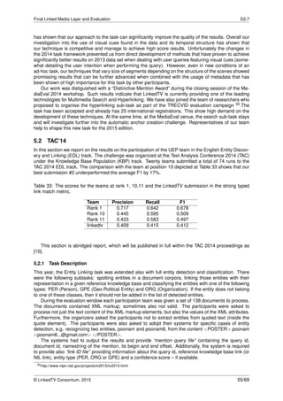 Final Linked Media Layer and Evaluation D2.7
has shown that our approach to the task can signiﬁcantly improve the quality of the results. Overall our
investigation into the use of visual cues found in the data and its temporal structure has shown that
our technique is competitive and manage to achieve high score results. Unfortunately the changes in
the 2014 task framework prevented us from direct development of methods that have proven to achieve
signiﬁcantly better results on 2013 data set when dealing with user queries featuring visual cues (some-
what detailing the user intention when performing the query). However, even in new conditions of an
ad-hoc task, our techniques that vary size of segments depending on the structure of the scenes showed
promissing results that can be further advanced when combined with the usage of metadata that has
been shown of high importance for this task by other participants.
Our work was distiguished with a “Distinctive Mention Award” during the closing session of the Me-
diaEval 2014 workshop. Such results indicate that LinkedTV is currently providing one of the leading
technologies for Multimedia Search and Hyperlinking. We have also joined the team of researchers who
proposed to organise the hyperlinking sub-task as part of the TRECVID evaluation campaign 30.The
task has been accepted and already has 25 international registrations. This show high demand on the
development of these techniques. At the same time, at the MediaEval venue, the search sub-task stays
and will investigate further into the automatic anchor creation challenge. Representatives of our team
help to shape this new task for the 2015 edition.
5.2 TAC’14
In this section we report on the results on the participation of the UEP team in the English Entity Discov-
ery and Linking (EDL) track. The challenge was organized at the Text Analysis Conference 2014 (TAC)
under the Knowledge Base Population (KBP) track. Twenty teams submitted a total of 74 runs to the
TAC 2014 EDL track. The comparison with the team at position 10 depicted at Table 33 shows that our
best submission #2 underperformed the average F1 by 17%.
Table 33: The scores for the teams at rank 1, 10,11 and the LinkedTV submission in the strong typed
link match metric.
Team Precision Recall F1
Rank 1 0.717 0.642 0.678
Rank 10 0.445 0.595 0.509
Rank 11 0.433 0.583 0.497
linkedtv 0.409 0.415 0.412
This section is abridged report, which will be published in full within the TAC 2014 proceedings as
[10].
5.2.1 Task Description
This year, the Entity Linking task was extended also with full entity detection and classiﬁcation. There
were the following subtasks: spotting entities in a document corpora, linking those entities with their
representation in a given reference knowledge base and classifying the entities with one of the following
types: PER (Person), GPE (Geo-Political Entity) and ORG (Organization). If the entity does not belong
to one of these classes, then it should not be added in the list of detected entities.
During the evaluation window each participation team was given a set of 138 documents to process.
The documents contained XML markup; sometimes also not valid. The participants were asked to
process not just the text content of the XML markup elements, but also the values of the XML attributes.
Furthermore, the organizers asked the participants not to extract entities from quoted text (inside the
quote element). The participants were also asked to adopt their systems for speciﬁc cases of entity
detection, e.g. recognizing two entities, poonam and poonam8, from the content <POSTER> poonam
<poonam8...@gmail.com> </POSTER>.
The systems had to output the results and provide “mention query ﬁle” containing the query id,
document id, namestring of the mention, its begin and end offset. Additionally, the system is required
to provide also “link ID ﬁle” providing information about the query id, reference knowledge base link (or
NIL link), entity type (PER, ORG or GPE) and a conﬁdence score – if available.
30http://www-nlpir.nist.gov/projects/tv2015/tv2015.html
© LinkedTV Consortium, 2015 55/69
 