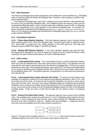 Final Linked Media Layer and Evaluation D2.7
5.2.2 Data Preparation
The reference knowledge base provides identiﬁcation of the entities with custom identiﬁers (E.g., E0522900),
while our systems identify the entities with DBpedia URIs. Therefore, it was necessary to perform map-
ping of these identiﬁers.
In the reference knowledge base, each entity, in addition to the custom identiﬁer, is also identiﬁed with
the name of the corresponding Wikipedia page. Since DBpedia derives the resource names from the
corresponding Wikipedia pages’ names, we could easily map a DBpedia resource URI to a Wikipedia
name and, consequently, to its unique identiﬁer in the reference knowledge base. For example, the
person Sam Butler is identiﬁed with the DBpedia resource http://dbpedia.org/resource/Sam_Butler,
which is in the reference knowledge base identiﬁed with the Wikipedia page name Sam_Butler and the
custom identiﬁer E0522900.
5.2.3 Entity Mention Detection
5.2.3.1 Pattern-Based Mention Detection This entity detection approach uses a manually crafted
lexico-syntactic pattern which utilize Part-Of-Speech tags. The pattern was written as JAPE grammar:
NNP+, where NNP is a proper noun tag. Before execution of the JAPE grammars, POS tags were
assigned using the ANNIE POS Tagger in the GATE framework.
5.2.3.2 Stanford NER Mention Detection In this entity detection approach was used the Stan-
ford Named Entity Recognizer [16], which is based on the state of the art Conditional Random Fields
model [29]. We used models trained based on the CoNLL 2003 [48] dataset.
5.2.4 Entity Linking
5.2.4.1 Lucene-based Entity Linking The Lucene-based linking is a context independent method,
which only uses the detected entity name when performing the entity linking. This approach links the
entity with the most-frequent-sense entity found in the reference knowledge base. To this end, we used a
specialized Lucene index, which extends the Apache Lucene search API. It primarily ranks pages based
on the number of backlinks and the Wikipedia articles’ titles. Note that this Lucene index is also used as
by the Wikipedia Search API. This baseline approach corresponded to our best performing submission
from TAC 2013 [9].
5.2.4.2 Lucene-based Entity Linking enhanced with Context To choose the most relevant entity
candidate, this approach combines the most frequent sense approach described in Subs. 5.2.4.1 with
the context around the entity. To retrieve the set of potential candidates, we submit a Lucene search
query with the entity name. The top-5 most relevant Wikipedia pages are considered as the potential
candidates. Next, we extract the entities (using Entityclassiﬁer.eu) from the paragraph where the entity
occurs, and we also extract entities from the corresponding DBpedia abstract for each of the Wikipedia
candidate pages. Finally, the entity is linked with the page with the highest number of overlapping
entities.
5.2.4.3 Surface Form Index Entity Linking This approach approach uses a custom entity candidate
index. The candidate index contains all surface forms SW found in Wikipedia articles together with their
candidates Es (this corresponds to links and their anchor texts extracted from Wikipedia dump ﬁles).
Structure of the index is denoted in Figure 21. Together with each candidate e, ns
e keeps the record of
how many times the candidate occurred under the given surface form s.
Figure 21: Structure of the candidate index for s1,s2 ∈ SW , es
1,es
2 ∈ Es. Each record contains sorted set of
candidates together with counts of their occurrences under a given surface form.
© LinkedTV Consortium, 2015 56/69
 