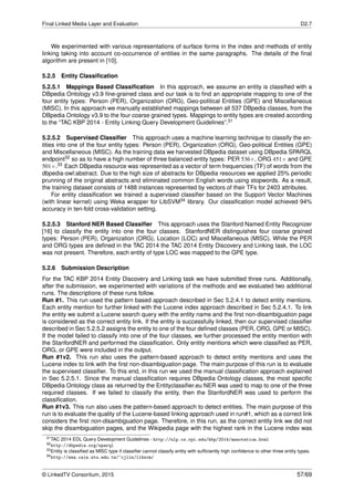 Final Linked Media Layer and Evaluation D2.7
We experimented with various representations of surface forms in the index and methods of entity
linking taking into account co-occurrence of entities in the same paragraphs. The details of the ﬁnal
algorithm are present in [10].
5.2.5 Entity Classiﬁcation
5.2.5.1 Mappings Based Classiﬁcation In this approach, we assume an entity is classiﬁed with a
DBpedia Ontology v3.9 ﬁne-grained class and our task is to ﬁnd an appropriate mapping to one of the
four entity types: Person (PER), Organization (ORG), Geo-political Entities (GPE) and Miscellaneous
(MISC). In this approach we manually established mappings between all 537 DBpedia classes, from the
DBpedia Ontology v3.9 to the four coarse grained types. Mappings to entity types are created according
to the “TAC KBP 2014 - Entity Linking Query Development Guidelines”.31
5.2.5.2 Supervised Classiﬁer This approach uses a machine learning technique to classify the en-
tities into one of the four entity types: Person (PER), Organization (ORG), Geo-political Entities (GPE)
and Miscellaneous (MISC). As the training data we harvested DBpedia dataset using DBpedia SPARQL
endpoint32 so as to have a high number of three balanced entity types: PER 536×, ORG 451× and GPE
501×.33 Each DBpedia resource was represented as a vector of term frequencies (TF) of words from the
dbpedia-owl:abstract. Due to the high size of abstracts for DBpedia resources we applied 25% periodic
prunning of the original abstracts and eliminated common English words using stopwords. As a result,
the training dataset consists of 1488 instances represented by vectors of their TFs for 2403 attributes.
For entity classiﬁcation we trained a supervised classiﬁer based on the Support Vector Machines
(with linear kernel) using Weka wrapper for LibSVM34 library. Our classiﬁcation model achieved 94%
accuracy in ten-fold cross-validation setting.
5.2.5.3 Stanford NER Based Classiﬁer This approach uses the Stanford Named Entity Recognizer
[16] to classify the entity into one the four classes. StanfordNER distinguishes four coarse grained
types: Person (PER), Organization (ORG), Location (LOC) and Miscellaneous (MISC). While the PER
and ORG types are deﬁned in the TAC 2014 the TAC 2014 Entity Discovery and Linking task, the LOC
was not present. Therefore, each entity of type LOC was mapped to the GPE type.
5.2.6 Submission Description
For the TAC KBP 2014 Entity Discovery and Linking task we have submitted three runs. Additionally,
after the submission, we experimented with variations of the methods and we evaluated two additional
runs. The descriptions of these runs follow.
Run #1. This run used the pattern based approach described in Sec 5.2.4.1 to detect entity mentions.
Each entity mention for further linked with the Lucene index approach described in Sec 5.2.4.1. To link
the entity we submit a Lucene search query with the entity name and the ﬁrst non-disambiguation page
is considered as the correct entity link. If the entity is successfully linked, then our supervised classiﬁer
described in Sec 5.2.5.2 assigns the entity to one of the four deﬁned classes (PER, ORG, GPE or MISC).
If the model failed to classify into one of the four classes, we further processed the entity mention with
the StanfordNER and performed the classiﬁcation. Only entity mentions which were classiﬁed as PER,
ORG, or GPE were included in the output.
Run #1v2. This run also uses the pattern-based approach to detect entity mentions and uses the
Lucene index to link with the ﬁrst non-disambiguation page. The main purpose of this run is to evaluate
the supervised classiﬁer. To this end, in this run we used the manual classiﬁcation approach explained
in Sec 5.2.5.1. Since the manual classiﬁcation requires DBpedia Ontology classes, the most speciﬁc
DBpedia Ontology class as returned by the Entityclassiﬁer.eu NER was used to map to one of the three
required classes. If we failed to classify the entity, then the StanfordNER was used to perform the
classiﬁcation.
Run #1v3. This run also uses the pattern-based approach to detect entities. The main purpose of this
run is to evaluate the quality of the Lucene-based linking approach used in run#1, which as a correct link
considers the ﬁrst non-disambiguation page. Therefore, in this run, as the correct entity link we did not
skip the disambiguation pages, and the Wikipedia page with the highest rank in the Lucene index was
31TAC 2014 EDL Query Development Guidelines - http://nlp.cs.rpi.edu/kbp/2014/annotation.html
32http://dbpedia.org/sparql
33Entity is classiﬁed as MISC type if classiﬁer cannot classify entity with sufﬁciently high conﬁdence to other three entity types.
34http://www.csie.ntu.edu.tw/~cjlin/libsvm/
© LinkedTV Consortium, 2015 57/69
 