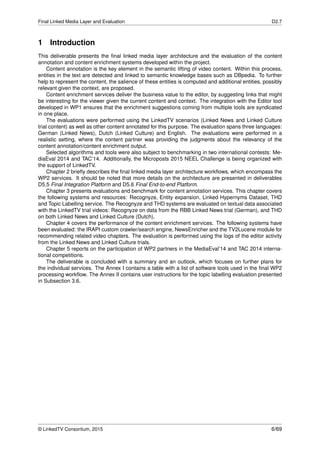 Final Linked Media Layer and Evaluation D2.7
1 Introduction
This deliverable presents the ﬁnal linked media layer architecture and the evaluation of the content
annotation and content enrichment systems developed within the project.
Content annotation is the key element in the semantic lifting of video content. Within this process,
entities in the text are detected and linked to semantic knowledge bases such as DBpedia. To further
help to represent the content, the salience of these entities is computed and additional entities, possibly
relevant given the context, are proposed.
Content enrichment services deliver the business value to the editor, by suggesting links that might
be interesting for the viewer given the current content and context. The integration with the Editor tool
developed in WP1 ensures that the enrichment suggestions coming from multiple tools are syndicated
in one place.
The evaluations were performed using the LinkedTV scenarios (Linked News and Linked Culture
trial content) as well as other content annotated for this purpose. The evaluation spans three languages:
German (Linked News), Dutch (Linked Culture) and English. The evaluations were performed in a
realistic setting, where the content partner was providing the judgments about the relevancy of the
content annotation/content enrichment output.
Selected algorithms and tools were also subject to benchmarking in two international contests: Me-
diaEval 2014 and TAC’14. Additionally, the Microposts 2015 NEEL Challenge is being organized with
the support of LinkedTV.
Chapter 2 brieﬂy describes the ﬁnal linked media layer architecture workﬂows, which encompass the
WP2 services. It should be noted that more details on the architecture are presented in deliverables
D5.5 Final Integration Platform and D5.6 Final End-to-end Platform.
Chapter 3 presents evaluations and benchmark for content annotation services. This chapter covers
the following systems and resources: Recognyze, Entity expansion, Linked Hypernyms Dataset, THD
and Topic Labelling service. The Recognyze and THD systems are evaluated on textual data associated
with the LinkedTV trial videos: Recognyze on data from the RBB Linked News trial (German), and THD
on both Linked News and Linked Culture (Dutch).
Chapter 4 covers the performance of the content enrichment services. The following systems have
been evaluated: the IRAPI custom crawler/search engine, NewsEnricher and the TV2Lucene module for
recommending related video chapters. The evaluation is performed using the logs of the editor activity
from the Linked News and Linked Culture trials.
Chapter 5 reports on the participation of WP2 partners in the MediaEval’14 and TAC 2014 interna-
tional competitions.
The deliverable is concluded with a summary and an outlook, which focuses on further plans for
the individual services. The Annex I contains a table with a list of software tools used in the ﬁnal WP2
processing workﬂow. The Annex II contains user instructions for the topic labelling evaluation presented
in Subsection 3.6.
© LinkedTV Consortium, 2015 6/69
 