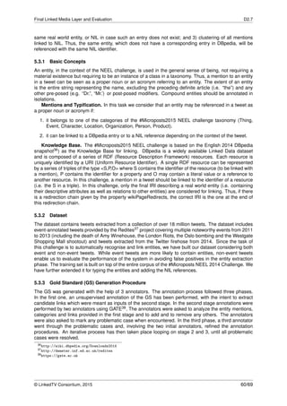 Final Linked Media Layer and Evaluation D2.7
same real world entity, or NIL in case such an entry does not exist; and 3) clustering of all mentions
linked to NIL. Thus, the same entity, which does not have a corresponding entry in DBpedia, will be
referenced with the same NIL identiﬁer.
5.3.1 Basic Concepts
An entity, in the context of the NEEL challenge, is used in the general sense of being, not requiring a
material existence but requiring to be an instance of a class in a taxonomy. Thus, a mention to an entity
in a tweet can be seen as a proper noun or an acronym referring to an entity. The extent of an entity
is the entire string representing the name, excluding the preceding deﬁnite article (i.e. “the”) and any
other pre-posed (e.g. “Dr.”, “Mr.’) or post-posed modiﬁers. Compound entities should be annotated in
isolations.
Mentions and Typiﬁcation. In this task we consider that an entity may be referenced in a tweet as
a proper noun or acronym if:
1. it belongs to one of the categories of the #Microposts2015 NEEL challenge taxonomy (Thing,
Event, Character, Location, Organization, Person, Product).
2. it can be linked to a DBpedia entry or to a NIL reference depending on the context of the tweet.
Knowledge Base. The #Microposts2015 NEEL challenge is based on the English 2014 DBpedia
snapshot36) as the Knowledge Base for linking. DBpedia is a widely available Linked Data dataset
and is composed of a series of RDF (Resource Description Framework) resources. Each resource is
uniquely identiﬁed by a URI (Uniform Resource Identiﬁer). A single RDF resource can be represented
by a series of triples of the type <S,P,O> where S contains the identiﬁer of the resource (to be linked with
a mention), P contains the identiﬁer for a property and O may contain a literal value or a reference to
another resource. In this challenge, a mention in a tweet should be linked to the identiﬁer of a resource
(i.e. the S in a triple). In this challenge, only the ﬁnal IRI describing a real world entity (i.e. containing
their descriptive attributes as well as relations to other entities) are considered for linking. Thus, if there
is a redirection chain given by the property wikiPageRedirects, the correct IRI is the one at the end of
this redirection chain.
5.3.2 Dataset
The dataset contains tweets extracted from a collection of over 18 million tweets. The dataset includes
event-annotated tweets provided by the Redites37 project covering multiple noteworthy events from 2011
to 2013 (including the death of Amy Winehouse, the London Riots, the Oslo bombing and the Westgate
Shopping Mall shootout) and tweets extracted from the Twitter ﬁrehose from 2014. Since the task of
this challenge is to automatically recognise and link entities, we have built our dataset considering both
event and non-event tweets. While event tweets are more likely to contain entities, non-event tweets
enable us to evaluate the performance of the system in avoiding false positives in the entity extraction
phase. The training set is built on top of the entire corpus of the #Microposts NEEL 2014 Challenge. We
have further extended it for typing the entities and adding the NIL references.
5.3.3 Gold Standard (GS) Generation Procedure
The GS was generated with the help of 3 annotators. The annotation process followed three phases.
In the ﬁrst one, an unsupervised annotation of the GS has been performed, with the intent to extract
candidate links which were meant as inputs of the second stage. In the second stage annotations were
performed by two annotators using GATE38. The annotators were asked to analyze the entity mentions,
categories and links provided in the ﬁrst stage and to add and to remove any others. The annotators
were also asked to mark any problematic case when encountered. In the third phase, a third annotator
went through the problematic cases and, involving the two initial annotators, reﬁned the annotation
procedures. An iterative process has then taken place looping on stage 2 and 3, until all problematic
cases were resolved.
36http://wiki.dbpedia.org/Downloads2014
37http://demeter.inf.ed.ac.uk/redites
38https://gate.ac.uk
© LinkedTV Consortium, 2015 60/69
 