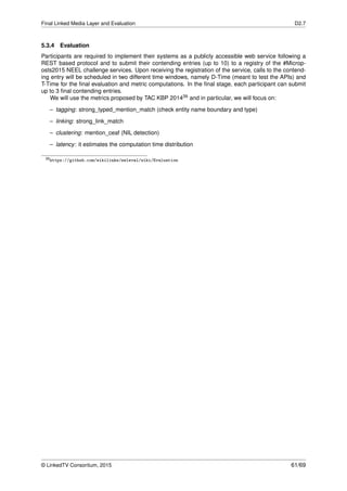 Final Linked Media Layer and Evaluation D2.7
5.3.4 Evaluation
Participants are required to implement their systems as a publicly accessible web service following a
REST based protocol and to submit their contending entries (up to 10) to a registry of the #Microp-
osts2015 NEEL challenge services. Upon receiving the registration of the service, calls to the contend-
ing entry will be scheduled in two different time windows, namely D-Time (meant to test the APIs) and
T-Time for the ﬁnal evaluation and metric computations. In the ﬁnal stage, each participant can submit
up to 3 ﬁnal contending entries.
We will use the metrics proposed by TAC KBP 201439 and in particular, we will focus on:
– tagging: strong_typed_mention_match (check entity name boundary and type)
– linking: strong_link_match
– clustering: mention_ceaf (NIL detection)
– latency: it estimates the computation time distribution
39https://github.com/wikilinks/neleval/wiki/Evaluation
© LinkedTV Consortium, 2015 61/69
 