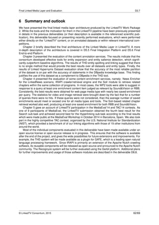 Final Linked Media Layer and Evaluation D2.7
6 Summary and outlook
We have presented the ﬁnal linked media layer architecture produced by the LinkedTV Work Package
2. While the tools and the motivation for them in the LinkedTV pipeline have been previously presented
in details in the previous deliverables (or their description is available in the referenced scientiﬁc pub-
lication), this deliverable focused on presenting recently performed evaluations, which were performed
either directly on the “LinkedTV” content, or on annotated datasets or within relevant international com-
petitions.
Chapter 2 brieﬂy described the ﬁnal architecture of the Linked Media Layer in LinkedTV. A more
in-depth description of the architecture is covered in D5.5 Final Integration Platform and D5.6 Final
End-to-end Platform.
Chapter 3 presented the evaluation of the content annotation services. The results indicate that the
consortium developed effective tools for entity expansion and entity salience detection, which signiﬁ-
cantly outperform baseline algorithms. The results of THD entity spotting and linking suggest that there
is no single method that would provide the best results over all datasets and entity types. Finally, the
results of Linked Hypernyms Dataset evaluation show that the accuracy of the most reliable partition
of the dataset is on par with the accuracy of statements in the DBpedia knowledge base. This ﬁnding
justiﬁes the use of this dataset as a complement to DBpedia in the THD tool.
Chapter 4 presented the evaluation of some content enrichment services, namely: News Enricher
for the LinkedNews scenario, IRAPI crawler/retrieval engine and the Solr module to retrieve related
chapters within the same collection of programs. In most cases, the WP2 tools were able to suggest in
response to a query at least one enrichment content item judged as relevant by Sound&Vision or RBB.
Consistently, the best results were obtained for web page media type with nearly two saved enrichment
per query. The statistics for video and image retrieval were brought down by the fact that for a number
of queries there were no hits. If these queries were not considered, than the average number of saved
enrichments would meet or exceed one for all media types and tools. The Solr-based related chapter
retrieval worked also well, producing at least one saved enrichment for both RBB and Sound&Vision.
Chapter 5 gave an account of LinkedTV participation in the MediaEval’14 and TAC’14 contests. As
one of 9 participants of MediaEval, the LinkedTV submission obtained the fourth best result for the
Search sub-task and achieved second best for the Hyperlinking sub-task according to the ﬁnal results
which were made public at the MediaEval Workshop in October 2014 in Barcelona, Spain. We also took
part in the highly competitive TAC contest, organized by the U.S. National Institute for Standardization
(NIST), which provided a benchmark of of our linking algorithms with those of 19 other institutions from
around the world.
Most of the individual components evaluated in this deliverable have been made available under an
open source license or open source release is in progress. This ensures that the software is available
after the end of the project, and gives the wide possibilities for future extensions and improvements. For
example, the THD system will be made available as a plugin for GATE, which is a leading open natural
language processing framework. Since IRAPI is primarily an extension of the Apache Nutch crawling
software, its reusable components will be released as open source and announced to the Apache Nutch
community. The Recognyze system will be further evaluated using the Gerbil platform. Additional plans
for further improvements and usage of those software modules are described in the deliverable D8.8.
© LinkedTV Consortium, 2015 62/69
 