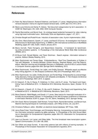 Final Linked Media Layer and Evaluation D2.7
References
[1] Robin Aly, Maria Eskevich, Roeland Ordelman, and Gareth J. F. Jones. Adapting binary information
retrieval evaluation metrics for segment-based retrieval tasks. CoRR, abs/1312.1913, 2013.
[2] Maria-Luiza Antonie and Osmar R. Zaïane. Text document categorization by term association. In
ICDM ’02, Washington, DC, USA, 2002. IEEE Computer Society.
[3] Rachid Benmokhtar and Benoit Huet. An ontology-based evidential framework for video indexing
using high-level multimodal fusion. Multimedia Tools and Applications, pages 1–27, 2011.
[4] Christian Borgelt and Rudolf Kruse. Induction of association rules: A priori implementation, 2002.
[5] Shu Chen, Maria Eskevich, Gareth J. F. Jones, and Noel E O’Connor. An Investigation into Feature
Effectiveness for Multimedia Hyperlinking. In MMM14, 20th International Conference on MultiMedia
Modeling, pages 251–262, Dublin, Ireland, January 2014.
[6] Marco Cornolti, Paolo Ferragina, and Massimiliano Ciaramita. A framework for benchmark-
ing entity-annotation systems. In Proceedings of the International World Wide Web Conference
(WWW), 2013.
[7] W Bruce Croft, Donald Metzler, and Trevor Strohman. Search engines: Information retrieval in
practice. Addison-Wesley Reading, 2010.
[8] Milan Dojchinovski and Tomas Kliegr. Entityclassiﬁer.eu: Real-Time Classiﬁcation of Entities in
Text with Wikipedia. In Hendrik Blockeel, Kristian Kersting, Siegfried Nijssen, and Filip Železný,
editors, Machine Learning and Knowledge Discovery in Databases, volume 8190 of Lecture Notes
in Computer Science, pages 654–658. Springer Berlin Heidelberg, 2013.
[9] Milan Dojchinovski, Tomáš Kliegr, Ivo Lašek, and Ondˇrej Zamazal. Wikipedia search as effective
entity linking algorithm. In Text Analysis Conference (TAC) 2013 Proceedings. NIST, 2013.
[10] Milan Dojchinovski, Ivo Lašek, Ondˇrej Zamazal, and Tomáš Kliegr. Entityclassiﬁer.eu and semitags:
Entity discovery, linking and classiﬁcation with wikipedia and dbpedia. In Text Analysis Conference
(TAC) 2014 Proceedings. NIST, 2014. to appear.
[11] M. Eskevich, R. Aly, D. Racca, R. Ordelman, S. Chen, and G.J.F. Jones. The Search and Hyper-
linking Task at MediaEval 2014. In MediaEval 2014 Workshop, Barcelona, Spain, October 18-19
2014.
[12] M. Eskevich, J Gareth J.F., S. Chen, R. Aly, and R. Ordelman. The Search and Hyperlinking Task
at MediaEval 2013. In MediaEval 2013 Workshop, Barcelona, Spain, 2013.
[13] Maria Eskevich, Walid Magdy, and Gareth J. F. Jones. New metrics for meaningful evaluation of in-
formally structured speech retrieval. In Proceedings of the 34th European conference on Advances
in Information Retrieval, ECIR’12, pages 170–181, Berlin, Heidelberg, 2012. Springer-Verlag.
[14] Slim Essid, Marine Campedel, Gaël Richard, Tomas Piatrik, Rachid Benmokhtar, and Benoit Huet.
Machine learning techniques for multimedia analysis. John Wiley & Sons, Ltd, July 2011.
[15] Christiane Fellbaum, editor. WordNet: an electronic lexical database. MIT Press, 1998.
[16] Jenny Rose Finkel, Trond Grenager, and Christopher Manning. Incorporating non-local information
into information extraction systems by gibbs sampling. In Proceedings of the 43rd Annual Meet-
ing on Association for Computational Linguistics, pages 363–370. Association for Computational
Linguistics, 2005.
[17] Jean-Luc Gauvain, Lori Lamel, and Gilles Adda. The limsi broadcast news transcription system.
Speech Communication, 37(1):89–108, 2002.
[18] Dan Gillick and Jesse Dunietz. A new entity salience task with millions of training examples. In
Proceedings of the European Association for Computational Linguistics, 2014.
© LinkedTV Consortium, 2015 63/69
 