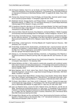 Final Linked Media Layer and Evaluation D2.7
[19] Amirhossein Habibian, Koen E.A. van de Sande, and Cees G.M. Snoek. Recommendations for
Video Event Recognition Using Concept Vocabularies. In Proceedings of the 3rd ACM Conference
on International Conference on Multimedia Retrieval, ICMR ’13, pages 89–96, Dallas, Texas, USA,
April 2013.
[20] Thomas Hain, Asmaa El Hannani, Stuart N Wrigley, and Vincent Wan. Automatic speech recogni-
tion for scientiﬁc purposes-webasr. In Interspeech, pages 504–507, 2008.
[21] Abdelkader Hamadi, Georges Quénot, and Philippe Mulhem. Conceptual Feedback for Semantic
Multimedia Indexing. In CBMI13, the 11th International Workshop on Content-Based Multimedia
Indexing, pages 53–58, Veszprèm, Hungary, June 2013.
[22] A. Hauptmann, Rong Yan, Wei-Hao Lin, M. Christel, and Howard Wactlar. Can High-Level Concepts
Fill the Semantic Gap in Video Retrieval? A Case Study With Broadcast News. Multimedia, IEEE
Transactions on, 9(5):958–966, 2007.
[23] Johannes Hoffart, Fabian M. Suchanek, Klaus Berberich, and Gerhard Weikum. YAGO2: A spatially
and temporally enhanced knowledge base from Wikipedia. Artiﬁcial Intelligence, 194:28–61, 2013.
[24] Tomás Kliegr and Ondˇrej Zamazal. Towards linked hypernyms dataset 2.0: complementing dbpe-
dia with hypernym discovery. In Proceedings of the Ninth International Conference on Language
Resources and Evaluation (LREC-2014), Reykjavik, Iceland, May 26-31, 2014., pages 3517–3523,
2014.
[25] Tomáš Kliegr. Linked hypernyms: Enriching DBpedia with Targeted Hypernym Discovery. Web
Semantics, 2015. In press.
[26] Tomáš Kliegr, Jaroslav Kuchaˇr, Davide Sottara, and Stanislav Vojíˇr. Learning business rules with
association rule classiﬁers. In Antonis Bikakis, Paul Fodor, and Dumitru Roman, editors, Rules on
the Web. From Theory to Applications, volume 8620 of Lecture Notes in Computer Science, pages
236–250. Springer International Publishing, 2014.
[27] Dekang Lin. An Information-Theoretic Deﬁnition of Similarity. In Proceedings of the Fifteenth In-
ternational Conference on Machine Learning, ICML ’98, pages 296–304, San Francisco, CA, USA,
1998.
[28] David G. Lowe. Distinctive Image Features from Scale-Invariant Keypoints. International Journal
of Computer Vision, 60(2):91–110, November 2004.
[29] Andrew McCallum and Wei Li. Early results for named entity recognition with conditional random
ﬁelds, feature induction and web-enhanced lexicons. In Proceedings of the seventh conference on
Natural language learning at HLT-NAACL 2003-Volume 4, pages 188–191. Association for Compu-
tational Linguistics, 2003.
[30] Milind Naphade, John R. Smith, Jelena Tesic, Shih-Fu Chang, Winston Hsu, Lyndon Kennedy,
Alexander Hauptmann, and Jon Curtis. Large-Scale Concept Ontology for Multimedia. IEEE Multi-
Media, 13(3):86–91, July 2006.
[31] Paul Over, George Awad, Martial Michel, Jonathan Fiscus, Greg Sanders, Barbara Shaw, Wessel
Kraaij, Alan F. Smeaton, and Georges Quénot. TRECVID 2012 – An Overview of the Goals, Tasks,
Data, Evaluation Mechanisms and Metrics. In Proceedings of TRECVID 2012. NIST, USA, 2012.
[32] Till Quack, Ullrich Mönich, Lars Thiele, and B. S. Manjunath. Cortina: A system for large-scale,
content-based web image retrieval. In Proceedings of the 12th Annual ACM International Confer-
ence on Multimedia, MULTIMEDIA ’04, pages 508–511, New York, NY, USA, 2004. ACM.
[33] José Luis Redondo Garcia, Laurens De Vocht, Raphael Troncy, Erik Mannens, and Rik Van de
Walle. Describing and contextualizing events in tv news show. In Proceedings of the Companion
Publication of the 23rd International Conference on World Wide Web Companion, WWW Compan-
ion ’14, pages 759–764, Republic and Canton of Geneva, Switzerland, 2014. International World
Wide Web Conferences Steering Committee.
[34] Giuseppe Rizzo, Marieke van Erp, and Raphaël Troncy. Benchmarking the Extraction and Disam-
biguation of Named Entities on the Semantic Web. In 9th International Conference on Language
Resources and Evaluation (LREC’14), 2014.
© LinkedTV Consortium, 2015 64/69
 