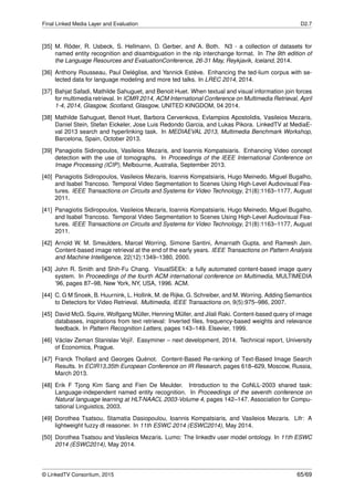 Final Linked Media Layer and Evaluation D2.7
[35] M. Röder, R. Usbeck, S. Hellmann, D. Gerber, and A. Both. N3 - a collection of datasets for
named entity recognition and disambiguation in the nlp interchange format. In The 9th edition of
the Language Resources and EvaluationConference, 26-31 May, Reykjavik, Iceland, 2014.
[36] Anthony Rousseau, Paul Deléglise, and Yannick Estève. Enhancing the ted-lium corpus with se-
lected data for language modeling and more ted talks. In LREC 2014, 2014.
[37] Bahjat Safadi, Mathilde Sahuguet, and Benoit Huet. When textual and visual information join forces
for multimedia retrieval. In ICMR 2014, ACM International Conference on Multimedia Retrieval, April
1-4, 2014, Glasgow, Scotland, Glasgow, UNITED KINGDOM, 04 2014.
[38] Mathilde Sahuguet, Benoit Huet, Barbora Cervenkova, Evlampios Apostolidis, Vasileios Mezaris,
Daniel Stein, Stefan Eickeler, Jose Luis Redondo Garcia, and Lukas Pikora. LinkedTV at MediaE-
val 2013 search and hyperlinking task. In MEDIAEVAL 2013, Multimedia Benchmark Workshop,
Barcelona, Spain, October 2013.
[39] Panagiotis Sidiropoulos, Vasileios Mezaris, and Ioannis Kompatsiaris. Enhancing Video concept
detection with the use of tomographs. In Proceedings of the IEEE International Conference on
Image Processing (ICIP), Melbourne, Australia, September 2013.
[40] Panagiotis Sidiropoulos, Vasileios Mezaris, Ioannis Kompatsiaris, Hugo Meinedo, Miguel Bugalho,
and Isabel Trancoso. Temporal Video Segmentation to Scenes Using High-Level Audiovisual Fea-
tures. IEEE Transactions on Circuits and Systems for Video Technology, 21(8):1163–1177, August
2011.
[41] Panagiotis Sidiropoulos, Vasileios Mezaris, Ioannis Kompatsiaris, Hugo Meinedo, Miguel Bugalho,
and Isabel Trancoso. Temporal Video Segmentation to Scenes Using High-Level Audiovisual Fea-
tures. IEEE Transactions on Circuits and Systems for Video Technology, 21(8):1163–1177, August
2011.
[42] Arnold W. M. Smeulders, Marcel Worring, Simone Santini, Amarnath Gupta, and Ramesh Jain.
Content-based image retrieval at the end of the early years. IEEE Transactions on Pattern Analysis
and Machine Intelligence, 22(12):1349–1380, 2000.
[43] John R. Smith and Shih-Fu Chang. VisualSEEk: a fully automated content-based image query
system. In Proceedings of the fourth ACM international conference on Multimedia, MULTIMEDIA
’96, pages 87–98, New York, NY, USA, 1996. ACM.
[44] C. G M Snoek, B. Huurnink, L. Hollink, M. de Rijke, G. Schreiber, and M. Worring. Adding Semantics
to Detectors for Video Retrieval. Multimedia, IEEE Transactions on, 9(5):975–986, 2007.
[45] David McG. Squire, Wolfgang Müller, Henning Müller, and Jilali Raki. Content-based query of image
databases, inspirations from text retrieval: Inverted ﬁles, frequency-based weights and relevance
feedback. In Pattern Recognition Letters, pages 143–149. Elsevier, 1999.
[46] Václav Zeman Stanislav Vojíˇr. Easyminer – next development, 2014. Technical report, University
of Economics, Prague.
[47] Franck Thollard and Georges Quénot. Content-Based Re-ranking of Text-Based Image Search
Results. In ECIR13,35th European Conference on IR Research, pages 618–629, Moscow, Russia,
March 2013.
[48] Erik F Tjong Kim Sang and Fien De Meulder. Introduction to the CoNLL-2003 shared task:
Language-independent named entity recognition. In Proceedings of the seventh conference on
Natural language learning at HLT-NAACL 2003-Volume 4, pages 142–147. Association for Compu-
tational Linguistics, 2003.
[49] Dorothea Tsatsou, Stamatia Dasiopoulou, Ioannis Kompatsiaris, and Vasileios Mezaris. Lifr: A
lightweight fuzzy dl reasoner. In 11th ESWC 2014 (ESWC2014), May 2014.
[50] Dorothea Tsatsou and Vasileios Mezaris. Lumo: The linkedtv user model ontology. In 11th ESWC
2014 (ESWC2014), May 2014.
© LinkedTV Consortium, 2015 65/69
 