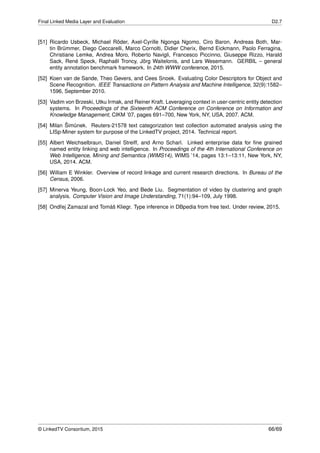 Final Linked Media Layer and Evaluation D2.7
[51] Ricardo Usbeck, Michael Röder, Axel-Cyrille Ngonga Ngomo, Ciro Baron, Andreas Both, Mar-
tin Brümmer, Diego Ceccarelli, Marco Cornolti, Didier Cherix, Bernd Eickmann, Paolo Ferragina,
Christiane Lemke, Andrea Moro, Roberto Navigli, Francesco Piccinno, Giuseppe Rizzo, Harald
Sack, René Speck, Raphaël Troncy, Jörg Waitelonis, and Lars Wesemann. GERBIL – general
entity annotation benchmark framework. In 24th WWW conference, 2015.
[52] Koen van de Sande, Theo Gevers, and Cees Snoek. Evaluating Color Descriptors for Object and
Scene Recognition. IEEE Transactions on Pattern Analysis and Machine Intelligence, 32(9):1582–
1596, September 2010.
[53] Vadim von Brzeski, Utku Irmak, and Reiner Kraft. Leveraging context in user-centric entity detection
systems. In Proceedings of the Sixteenth ACM Conference on Conference on Information and
Knowledge Management, CIKM ’07, pages 691–700, New York, NY, USA, 2007. ACM.
[54] Milan Šim˚unek. Reuters-21578 text categorization test collection automated analysis using the
LISp-Miner system for purpose of the LinkedTV project, 2014. Technical report.
[55] Albert Weichselbraun, Daniel Streiff, and Arno Scharl. Linked enterprise data for ﬁne grained
named entity linking and web intelligence. In Proceedings of the 4th International Conference on
Web Intelligence, Mining and Semantics (WIMS14), WIMS ’14, pages 13:1–13:11, New York, NY,
USA, 2014. ACM.
[56] William E Winkler. Overview of record linkage and current research directions. In Bureau of the
Census, 2006.
[57] Minerva Yeung, Boon-Lock Yeo, and Bede Liu. Segmentation of video by clustering and graph
analysis. Computer Vision and Image Understanding, 71(1):94–109, July 1998.
[58] Ondˇrej Zamazal and Tomáš Kliegr. Type inference in DBpedia from free text. Under review, 2015.
© LinkedTV Consortium, 2015 66/69
 