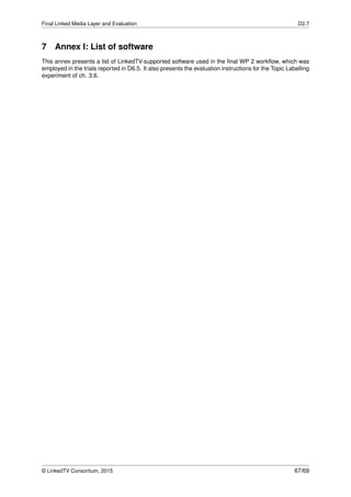Final Linked Media Layer and Evaluation D2.7
7 Annex I: List of software
This annex presents a list of LinkedTV-supported software used in the ﬁnal WP 2 workﬂow, which was
employed in the trials reported in D6.5. It also presents the evaluation instructions for the Topic Labelling
experiment of ch. 3.6.
© LinkedTV Consortium, 2015 67/69
 