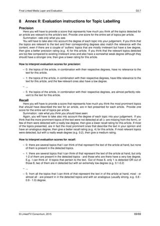 Final Linked Media Layer and Evaluation D2.7
8 Annex II: Evaluation instructions for Topic Labelling
Precision
Here you will have to provide a score that represents how much you think all the topics detected for
an article are relevant to the article’s text. Provide one score for the entire set of topics per article.
Summation: rate only what you see.
You will have to take also into account the degree of each topic into your judgement. If you think that
the topics are relevant to the text and their corresponding degrees also match the relevance with the
content, even if there are a couple of ’outliers’ topics that are mostly irrelevant but have a low degree,
then give a better precision rating (e.g. 4) for this article. If you think that the relevant topics detected
are too few compared to existing irrelevant ones and also have a somewhat weak degree although they
should have a stronger one, then give a lower rating for this article.
How to interpret evaluation scores for precision:
– 0: the topics of the article, in combination with their respective degrees, have no relevance to the
text for this article.
– 1: the topics of the article, in combination with their respective degrees, have little relevance to the
text for this article, and the few relevant ones also have a low degree.
– ...
– 5: the topics of the article, in combination with their respective degrees, are almost perfectly rele-
vant to the text for this article.
Recall
Here you will have to provide a score that represents how much you think the most prominent topics
that should have described the text for an article, are in fact presented for each article. Provide one
score for the entire set of topics per article.
Summation: rate what you think you should have seen.
Again, you will have to take also into account the degree of each topic into your judgement. If you
think that the more prominent topics of the text were not detected at all (= are missing from the form), or
few of them were detected with a really low degree, then give a lower recall rating for this article. If most
of the topics presented, are in fact the most prominent ones that describe the text in your opinion and
have an analogous degree, then give a better recall rating (e.g. 4) for this article. If most relevant topics
were detected, but with a really weak degree (e.g. 0.2), then give a medium rating.
How to interpret evaluation scores for recall:
– 0: there are several topics that I can think of that represent the text of the article at hand, but none
of them is present in the detected topics.
– 1: there are several topics that I can think of that represent the text of the article at hand, but only
1-2 of them are present in the detected topics - and those who are there have a very low degree.
E.g. I can think of 8 topics that pertain to the text. Out of those 8, only 1 is detected OR out of
those 8, two of them are in detected but with an extremely low degree (e.g. 0.1-0.2)
– ...
– 5: from all the topics that I can think of that represent the text in of the article at hand, most - or
almost all - are present in in the detected topics and with an analogous (usually strong, e.g. 0.8 -
0.9 - 1.0) degree.
© LinkedTV Consortium, 2015 69/69
 
