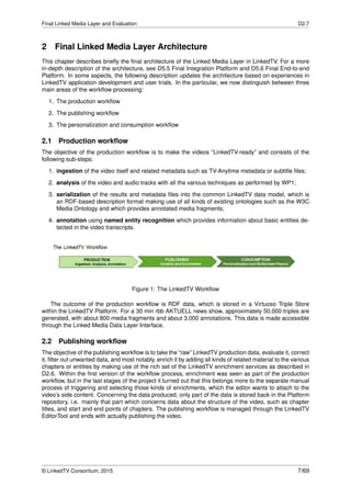 Final Linked Media Layer and Evaluation D2.7
2 Final Linked Media Layer Architecture
This chapter describes brieﬂy the ﬁnal architecture of the Linked Media Layer in LinkedTV. For a more
in-depth description of the architecture, see D5.5 Final Integration Platform and D5.6 Final End-to-end
Platform. In some aspects, the following description updates the architecture based on experiences in
LinkedTV application development and user trials. In the particular, we now distinguish between three
main areas of the workﬂow processing:
1. The production workﬂow
2. The publishing workﬂow
3. The personalization and consumption workﬂow
2.1 Production workﬂow
The objective of the production workﬂow is to make the videos “LinkedTV-ready” and consists of the
following sub-steps:
1. ingestion of the video itself and related metadata such as TV-Anytime metadata or subtitle ﬁles;
2. analysis of the video and audio tracks with all the various techniques as performed by WP1;
3. serialization of the results and metadata ﬁles into the common LinkedTV data model, which is
an RDF-based description format making use of all kinds of existing ontologies such as the W3C
Media Ontology and which provides annotated media fragments;
4. annotation using named entity recognition which provides information about basic entities de-
tected in the video transcripts.
Figure 1: The LinkedTV Workﬂow
The outcome of the production workﬂow is RDF data, which is stored in a Virtuoso Triple Store
within the LinkedTV Platform. For a 30 min rbb AKTUELL news show, approximately 50.000 triples are
generated, with about 800 media fragments and about 3.000 annotations. This data is made accessible
through the Linked Media Data Layer Interface.
2.2 Publishing workﬂow
The objective of the publishing workﬂow is to take the “raw” LinkedTV production data, evaluate it, correct
it, ﬁlter out unwanted data, and most notably, enrich it by adding all kinds of related material to the various
chapters or entities by making use of the rich set of the LinkedTV enrichment services as described in
D2.6. Within the ﬁrst version of the workﬂow process, enrichment was seen as part of the production
workﬂow, but in the last stages of the project it turned out that this belongs more to the separate manual
process of triggering and selecting those kinds of enrichments, which the editor wants to attach to the
video’s side content. Concerning the data produced, only part of the data is stored back in the Platform
repository, i.e. mainly that part which concerns data about the structure of the video, such as chapter
titles, and start and end points of chapters. The publishing workﬂow is managed through the LinkedTV
EditorTool and ends with actually publishing the video.
© LinkedTV Consortium, 2015 7/69
 