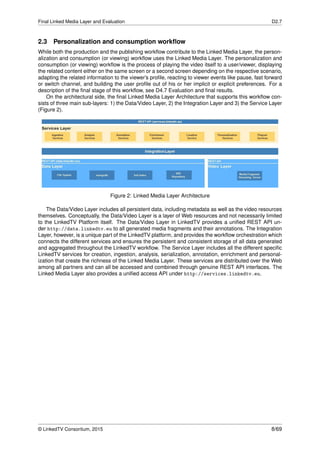 Final Linked Media Layer and Evaluation D2.7
2.3 Personalization and consumption workﬂow
While both the production and the publishing workﬂow contribute to the Linked Media Layer, the person-
alization and consumption (or viewing) workﬂow uses the Linked Media Layer. The personalization and
consumption (or viewing) workﬂow is the process of playing the video itself to a user/viewer, displaying
the related content either on the same screen or a second screen depending on the respective scenario,
adapting the related information to the viewer’s proﬁle, reacting to viewer events like pause, fast forward
or switch channel, and building the user proﬁle out of his or her implicit or explicit preferences. For a
description of the ﬁnal stage of this workﬂow, see D4.7 Evaluation and ﬁnal results.
On the architectural side, the ﬁnal Linked Media Layer Architecture that supports this workﬂow con-
sists of three main sub-layers: 1) the Data/Video Layer, 2) the Integration Layer and 3) the Service Layer
(Figure 2).
Figure 2: Linked Media Layer Architecture
The Data/Video Layer includes all persistent data, including metadata as well as the video resources
themselves. Conceptually, the Data/Video Layer is a layer of Web resources and not necessarily limited
to the LinkedTV Platform itself. The Data/Video Layer in LinkedTV provides a uniﬁed REST API un-
der http://data.linkedtv.eu to all generated media fragments and their annotations. The Integration
Layer, however, is a unique part of the LinkedTV platform, and provides the workﬂow orchestration which
connects the different services and ensures the persistent and consistent storage of all data generated
and aggregated throughout the LinkedTV workﬂow. The Service Layer includes all the different speciﬁc
LinkedTV services for creation, ingestion, analysis, serialization, annotation, enrichment and personal-
ization that create the richness of the Linked Media Layer. These services are distributed over the Web
among all partners and can all be accessed and combined through genuine REST API interfaces. The
Linked Media Layer also provides a uniﬁed access API under http://services.linkedtv.eu.
© LinkedTV Consortium, 2015 8/69
 
