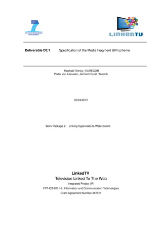 Deliverable D2.1       Speciﬁcation of the Media Fragment URI scheme




                                  ¨
                            Raphael Troncy / EURECOM
                   Pieter van Leeuwen, Jechiam Gural / Noterik




                                    20/04/2012




             Work Package 2:   Linking hypervideo to Web content




                              LinkedTV
                    Television Linked To The Web
                               Integrated Project (IP)
           FP7-ICT-2011-7. Information and Communication Technologies
                        Grant Agreement Number 287911
 