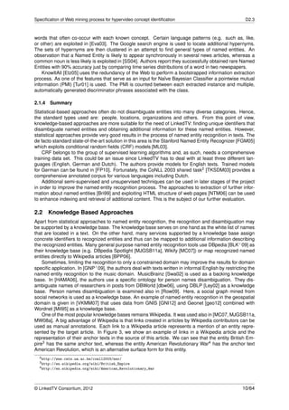 Speciﬁcation of Web mining process for hypervideo concept identiﬁcation                                 D2.3



words that often co-occur with each known concept. Certain language patterns (e.g. such as, like,
or other) are exploited in [Eva03]. The Google search engine is used to locate additional hypernyms.
The sets of hypernyms are then clustered in an attempt to ﬁnd general types of named entities. An
observation that a Named Entity is likely to appear synchronously in several news articles, whereas a
common noun is less likely is exploited in [SS04]. Authors report they successfully obtained rare Named
Entities with 90% accuracy just by comparing time series distributions of a word in two newspapers.
    KnowItAll [Etz05] uses the redundancy of the Web to perform a bootstrapped information extraction
process. As one of the features that serve as an input for Naïve Bayesian Classiﬁer a pointwise mutual
information (PMI) [Tur01] is used. The PMI is counted between each extracted instance and multiple,
automatically generated discriminator phrases associated with the class.

2.1.4 Summary
Statistical-based approaches often do not disambiguate entities into many diverse categories. Hence,
the standard types used are: people, locations, organizations and others. From this point of view,
knowledge-based approaches are more suitable for the need of LinkedTV: ﬁnding unique identiﬁers that
disambiguate named entities and obtaining additional information for these named entities. However,
statistical approaches provide very good results in the process of named entity recognition in texts. The
de facto standard state-of-the-art solution in this area is the Stanford Named Entity Recognizer [FGM05]
which exploits conditional random ﬁelds (CRF) models [ML03].
    CRF belongs to the group of supervised learning algorithms and, as such, needs a comprehensive
training data set. This could be an issue since LinkedTV has to deal with at least three different lan-
guages (English, German and Dutch). The authors provide models for English texts. Trained models
for German can be found in [FP10]. Fortunately, the CoNLL 2003 shared task2 [TKSDM03] provides a
comprehensive annotated corpus for various languages including Dutch.
    Additional semi-supervised and unsupervised techniques can be used in later stages of the project
in order to improve the named entity recognition process. The approaches to extraction of further infor-
mation about named entities [Bri99] and exploiting HTML structure of web pages [NTM06] can be used
to enhance indexing and retrieval of additional content. This is the subject of our further evaluation.

2.2    Knowledge Based Approaches
Apart from statistical approaches to named entity recognition, the recognition and disambiguation may
be supported by a knowledge base. The knowledge base serves on one hand as the white list of names
that are located in a text. On the other hand, many services supported by a knowledge base assign
concrete identiﬁers to recognized entities and thus can be mapped to additional information describing
the recognized entities. Many general purpose named entity recognition tools use DBpedia [BLK+ 09] as
their knowledge base (e.g. DBpedia Spotlight [MJGSB11a], Wikify [MC07]) or map recognized named
entities directly to Wikipedia articles [BPP06].
    Sometimes, limiting the recognition to only a constrained domain may improve the results for domain
speciﬁc application. In [GNP+ 09], the authors deal with texts written in informal English by restricting the
named entity recognition to the music domain. MusicBrainz [Swa02] is used as a backing knowledge
base. In [HAMA06], the authors use a speciﬁc ontology for person names disambiguation. They dis-
ambiguate names of researchers in posts from DBWorld [dbw06], using DBLP [Ley02] as a knowledge
base. Person names disambiguation is examined also in [Row09]. Here, a social graph mined from
social networks is used as a knowledge base. An example of named entity recognition in the geospatial
domain is given in [VKMM07] that uses data from GNIS [GNI12] and Geonet [geo12] combined with
Wordnet [Mil95] as a knowledge base.
    One of the most popular knowledge bases remains Wikipedia. It was used also in [MC07, MJGSB11a,
MW08a]. A big advantage of Wikipedia is that links created in articles by Wikipedia contributors can be
used as manual annotations. Each link to a Wikipedia article represents a mention of an entity repre-
sented by the target article. In Figure 3, we show an example of links in a Wikipedia article and the
representation of their anchor texts in the source of this article. We can see that the entity British Em-
pire3 has the same anchor text, whereas the entity American Revolutionary War4 has the anchor text
American Revolution, which is an alternative surface form for this entity.
  2 http://www.cnts.ua.ac.be/conll2003/ner/
  3 http://en.wikipedia.org/wiki/British_Empire
  4 http://en.wikipedia.org/wiki/American_Revolutionary_War




© LinkedTV Consortium, 2012                                                                           10/64
 