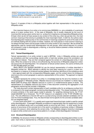 Speciﬁcation of Web mining process for hypervideo concept identiﬁcation                               D2.3




Figure 3: A sample of links in a Wikipedia article together with their representation in the source of a
Wikipedia article.


    One important feature of an entity is its commonness [MWM08] (i.e. prior probability of a particular
sense of a given surface form). In the case of Wikipedia, this is usually measured as the count of
incoming links having a given anchor text (i.e. surface form) leading to a corresponding Wikipedia article.
At least, when we do not have access to any context of the entity (e.g. when we just see USA), the most
common meaning of that shortcut is probably the most meaningful match. In [SC12], the authors claim
that disambiguation based purely on the commonness of meanings outperforms some of the state of the
art methods dealing with the context of entities. However, the most popular or most common meaning is
not always the best match and the proper model of an entity context is very important. We can divide the
approaches used for named entity disambiguation into two groups: either textual features of a context
are compared in order to disambiguate a meaning, or structural relations between entities mentioned in
a text are considered.

2.2.1   Textual Disambiguation
Textual representation of an entity context is used in [BPP06]. Links in Wikipedia articles are used
as annotations and their surroundings (words within a ﬁxed size window around the annotation) are
collected and indexed. They are then compared against the context of a disambiguated entity in new
texts. When the context of an entity is not sufﬁciently big, the taxonomy of Wikipedia categories is taken
into account for the disambiguation. For comparison of textual context vectors, the cosine similarity and
TF-IDF [RSJ88] weight are used.
    Wikify [MC07] and Spotlight [MJGSB11a] use the textual representation of entities described in
Wikipedia articles too. Wikify attempts to identify the most likely meaning for a word in a given con-
text based on a measure of contextual overlap between the dictionary deﬁnitions of the ambiguous word
– here approximated with the corresponding Wikipedia pages, and the context where the ambiguous
word occurs (the current paragraph is used as a representation of the context). The approach is inspired
by [Les86].
    Spotlight represents the context of an entity in a knowledge base by the set of its mentions in indi-
vidual paragraphs in Wikipedia articles. DBpedia resource occurrences are modeled in a Vector Space
Model [SWY75] where each DBpedia resource is a point in a multidimensional space of words. The
representation of a DBpedia resource thus forms a meta document containing the aggregation of all
paragraphs mentioning that concept in Wikipedia.
    The meta document context representation of each candidate entity for an ambiguous surface form
is compared to the target paragraph (containing disambiguated entity). The closest candidate in terms
of cosine similarity in the vector space model is selected. For weighting individual terms, the TF-ICF
weight [MJGSB11a] is introduced. The TF-ICF measure is an adaptation of the TF-IDF [RSJ88] mea-
sure. The only difference is that the IDF part is counted among concrete selected candidates and not
over the entire knowledge base. Thus, the discriminator terms speciﬁc for the concrete candidate selec-
tion are weighted higher.
    In more recent work [KKR+ 11], a weakly semi-supervised hierarchical topic model is used for named
entity disambiguation. It leverages Wikipedia annotations to appropriately bias the assignment of entity
labels to annotated words (and un-annotated words co-occurring with them). In other words the fre-
quency of occurrence of the concrete form of the word in annotations of particular entities in Wikipedia
is taken into account, when selecting the correct entity. The Wikipedia category hierarchy is leveraged
to capture entity context and co-occurrence patterns in a single uniﬁed disambiguation framework.

2.2.2   Structural Disambiguation
In [MW08a], the structure of links to Wikipedia articles corresponding to disambiguated entities is anal-
ysed. Each entity is represented by a Wikipedia article. The most similar entities to entities which are


© LinkedTV Consortium, 2012                                                                          11/64
 