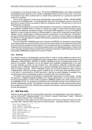 Speciﬁcation of Web mining process for hypervideo concept identiﬁcation                                 D2.3



not ambiguous in the texts get higher score. The similarity [MWM08] between two entities represented
by Wikipedia articles depends on the number of Wikipedia articles that link to both of them. The score
computed this way is then combined with an overall entity commonness for a particular surface form
using a C4.5 classiﬁer.
    A very similar approach to word sense disambiguation was proposed in [NV05]. WordNet [Mil95]
is used as the knowledge base. The disambiguation starts with non-ambiguous words in the text and
searches for senses that are connected to these non-ambiguous words. The grammar for this kind of
disambiguation is proposed.
    A more general approach to structural disambiguation of word senses is introduced in [Mih05]. Dis-
tance between candidate labels or senses is counted and a graph is constructed consisting of labels
as vertices and distances as weights of edges. The Random Walk adaptation in the form of PageRank
algorithm is used to determine scores for individual labels. For each word, its label with the best score is
selected. Various representation of distance measures are proposed. For the evaluation, the deﬁnition
overlap of individual label deﬁnitions in a dictionary is used. This sense similarity measure is inspired by
the deﬁnition of the Lesk algorithm [Les86]. Word senses and deﬁnitions are obtained from the WordNet
sense inventory [Mil95].
    The work presented in [MW08a] was further improved in [KSRC09]. An annotation is scored based
on two types of features: one set is local to the occurrence of the surface form of mentioned entity and the
other set of features is global to the text fragment. The annotation process is modeled as a search for the
mapping that maximizes the sum of the local and global scores of the selected annotations. Experiments
over a manually annotated dataset showed that the approach presented in [KSRC09] yields a precision
comparable to [MW08a] but outperforms it in terms of recall.

2.2.3 Summary
As LinkedTV focuses on disambiguating named entities in order to retrieve additional content and to
obtain additional background knowledge about those named entities, we will favor the approaches using
Wikipedia or DBpedia [MC07, MJGSB11a, MW08a, MWM08] since their knowledge base seem to be
ideal for this purpose. Wikipedia is one of the biggest freely available knowledge bases on the web.
It is also relatively up-to-date, as new concepts (e.g. new products, celebrities, companies) appear
relatively early in Wikipedia. Wikipedia is also a general knowledge base which ﬁts into the wide va-
riety of LinkedTV scenarios. URLs of Wikipedia articles can be easily translated to URIs of entities
in DBpedia [BLK+ 09] which provides another valuable source of information about identiﬁed entities –
in this case in a structured form of RDF documents. Last but not least, Wikipedia is available in the
comprehensive extent in all language variations considered within the LinkedTV project.
     In LinkedTV, we consider the combination of representative approaches from both groups – namely
the approach of DBpedia Spotlight [MJGSB11a] for textual representation of entity context and the
structural representation of entity context proposed in [MW08a] together with overall popularity mea-
sure [MWM08, SC12]. Our preliminary experiments show that these methods do not overlap and can
provide complementary results. The proposal of concrete combination of these method and the evalua-
tion is subject of our future work. We also plan to propose and evaluate a new structure based approach
to entity disambiguation.

2.3    NER Web APIs
Recently, serveral web APIs for named entities recognition and disambiguation have been proposed,
such as: AlchemyAPI5 , DBpedia Spotlight6 , Evri7 , Extractiv8 , Lupedia9 , OpenCalais10 , Saplo11 , Wikimeta12 ,
Yahoo! Content Analysis (YCA)13 and Zemanta14 .
   They represent a clear opportunity for the Linked Data community to increase the volume of inter-
connected data. Although these tools share the same purpose – extracting semantic units from text –
  5 http://www.alchemyapi.com
  6 http://dbpedia.org/spotlight
  7 http://www.evri.com/developer/index.html
  8 http://extractiv.com
  9 http://lupedia.ontotext.com
 10 http://www.opencalais.com
 11 http://saplo.com
 12 http://www.wikimeta.com
 13 http://developer.yahoo.com/search/content/V2/contentAnalysis.html
 14 http://www.zemanta.com




© LinkedTV Consortium, 2012                                                                            12/64
 